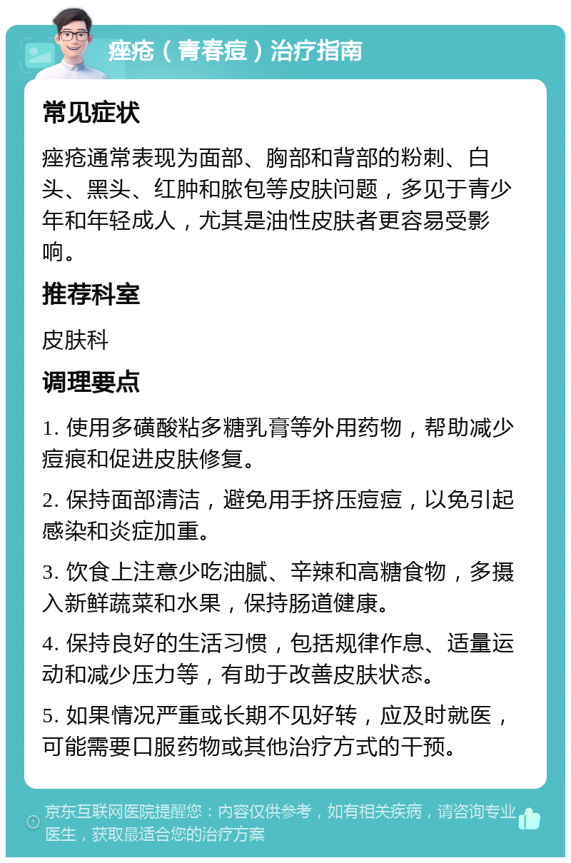 痤疮（青春痘）治疗指南 常见症状 痤疮通常表现为面部、胸部和背部的粉刺、白头、黑头、红肿和脓包等皮肤问题，多见于青少年和年轻成人，尤其是油性皮肤者更容易受影响。 推荐科室 皮肤科 调理要点 1. 使用多磺酸粘多糖乳膏等外用药物，帮助减少痘痕和促进皮肤修复。 2. 保持面部清洁，避免用手挤压痘痘，以免引起感染和炎症加重。 3. 饮食上注意少吃油腻、辛辣和高糖食物，多摄入新鲜蔬菜和水果，保持肠道健康。 4. 保持良好的生活习惯，包括规律作息、适量运动和减少压力等，有助于改善皮肤状态。 5. 如果情况严重或长期不见好转，应及时就医，可能需要口服药物或其他治疗方式的干预。