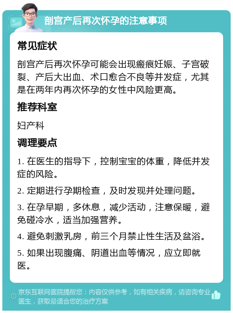 剖宫产后再次怀孕的注意事项 常见症状 剖宫产后再次怀孕可能会出现瘢痕妊娠、子宫破裂、产后大出血、术口愈合不良等并发症，尤其是在两年内再次怀孕的女性中风险更高。 推荐科室 妇产科 调理要点 1. 在医生的指导下，控制宝宝的体重，降低并发症的风险。 2. 定期进行孕期检查，及时发现并处理问题。 3. 在孕早期，多休息，减少活动，注意保暖，避免碰冷水，适当加强营养。 4. 避免刺激乳房，前三个月禁止性生活及盆浴。 5. 如果出现腹痛、阴道出血等情况，应立即就医。