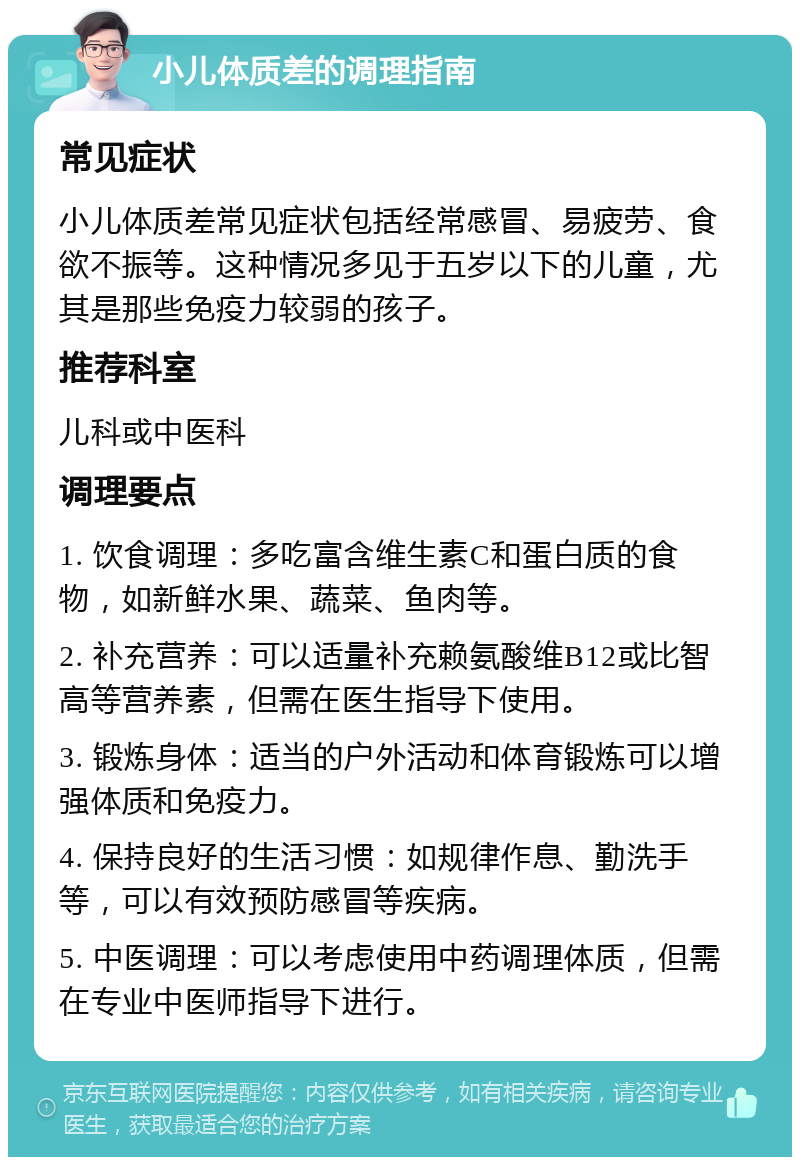 小儿体质差的调理指南 常见症状 小儿体质差常见症状包括经常感冒、易疲劳、食欲不振等。这种情况多见于五岁以下的儿童，尤其是那些免疫力较弱的孩子。 推荐科室 儿科或中医科 调理要点 1. 饮食调理：多吃富含维生素C和蛋白质的食物，如新鲜水果、蔬菜、鱼肉等。 2. 补充营养：可以适量补充赖氨酸维B12或比智高等营养素，但需在医生指导下使用。 3. 锻炼身体：适当的户外活动和体育锻炼可以增强体质和免疫力。 4. 保持良好的生活习惯：如规律作息、勤洗手等，可以有效预防感冒等疾病。 5. 中医调理：可以考虑使用中药调理体质，但需在专业中医师指导下进行。