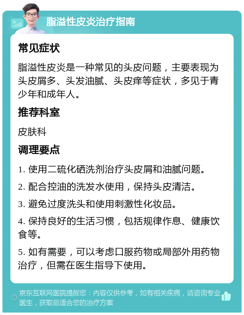 脂溢性皮炎治疗指南 常见症状 脂溢性皮炎是一种常见的头皮问题，主要表现为头皮屑多、头发油腻、头皮痒等症状，多见于青少年和成年人。 推荐科室 皮肤科 调理要点 1. 使用二硫化硒洗剂治疗头皮屑和油腻问题。 2. 配合控油的洗发水使用，保持头皮清洁。 3. 避免过度洗头和使用刺激性化妆品。 4. 保持良好的生活习惯，包括规律作息、健康饮食等。 5. 如有需要，可以考虑口服药物或局部外用药物治疗，但需在医生指导下使用。