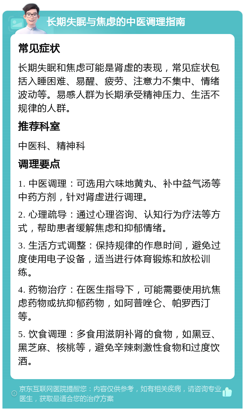 长期失眠与焦虑的中医调理指南 常见症状 长期失眠和焦虑可能是肾虚的表现，常见症状包括入睡困难、易醒、疲劳、注意力不集中、情绪波动等。易感人群为长期承受精神压力、生活不规律的人群。 推荐科室 中医科、精神科 调理要点 1. 中医调理：可选用六味地黄丸、补中益气汤等中药方剂，针对肾虚进行调理。 2. 心理疏导：通过心理咨询、认知行为疗法等方式，帮助患者缓解焦虑和抑郁情绪。 3. 生活方式调整：保持规律的作息时间，避免过度使用电子设备，适当进行体育锻炼和放松训练。 4. 药物治疗：在医生指导下，可能需要使用抗焦虑药物或抗抑郁药物，如阿普唑仑、帕罗西汀等。 5. 饮食调理：多食用滋阴补肾的食物，如黑豆、黑芝麻、核桃等，避免辛辣刺激性食物和过度饮酒。