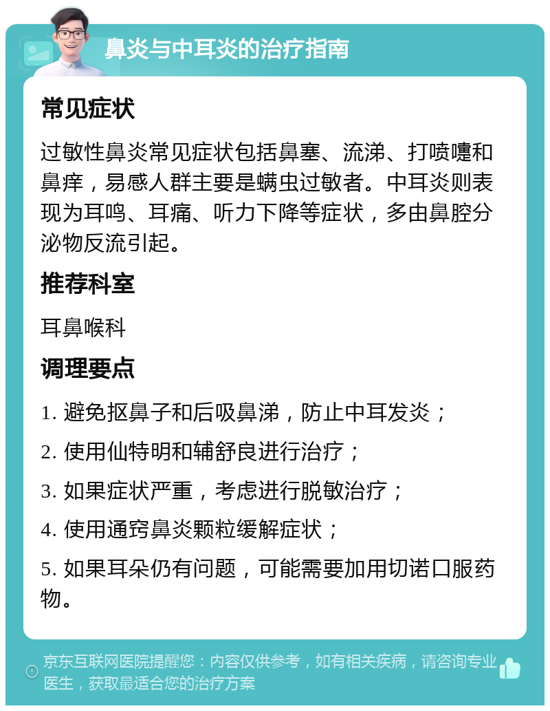 鼻炎与中耳炎的治疗指南 常见症状 过敏性鼻炎常见症状包括鼻塞、流涕、打喷嚏和鼻痒，易感人群主要是螨虫过敏者。中耳炎则表现为耳鸣、耳痛、听力下降等症状，多由鼻腔分泌物反流引起。 推荐科室 耳鼻喉科 调理要点 1. 避免抠鼻子和后吸鼻涕，防止中耳发炎； 2. 使用仙特明和辅舒良进行治疗； 3. 如果症状严重，考虑进行脱敏治疗； 4. 使用通窍鼻炎颗粒缓解症状； 5. 如果耳朵仍有问题，可能需要加用切诺口服药物。