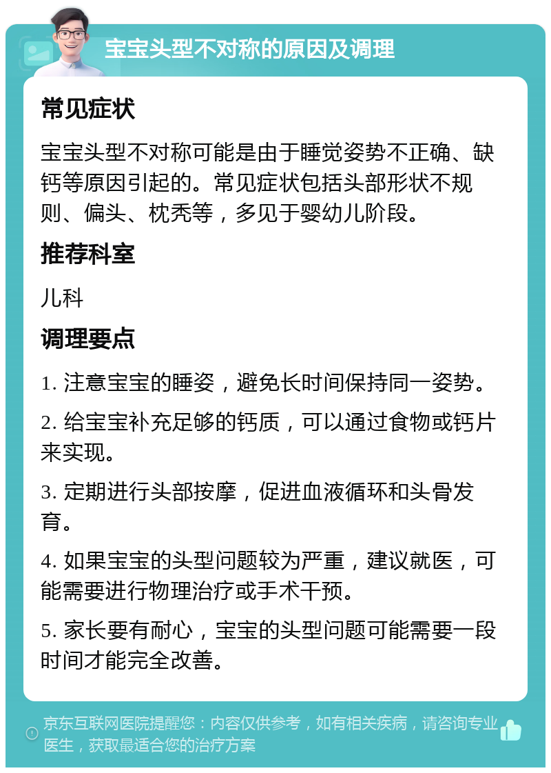 宝宝头型不对称的原因及调理 常见症状 宝宝头型不对称可能是由于睡觉姿势不正确、缺钙等原因引起的。常见症状包括头部形状不规则、偏头、枕秃等，多见于婴幼儿阶段。 推荐科室 儿科 调理要点 1. 注意宝宝的睡姿，避免长时间保持同一姿势。 2. 给宝宝补充足够的钙质，可以通过食物或钙片来实现。 3. 定期进行头部按摩，促进血液循环和头骨发育。 4. 如果宝宝的头型问题较为严重，建议就医，可能需要进行物理治疗或手术干预。 5. 家长要有耐心，宝宝的头型问题可能需要一段时间才能完全改善。