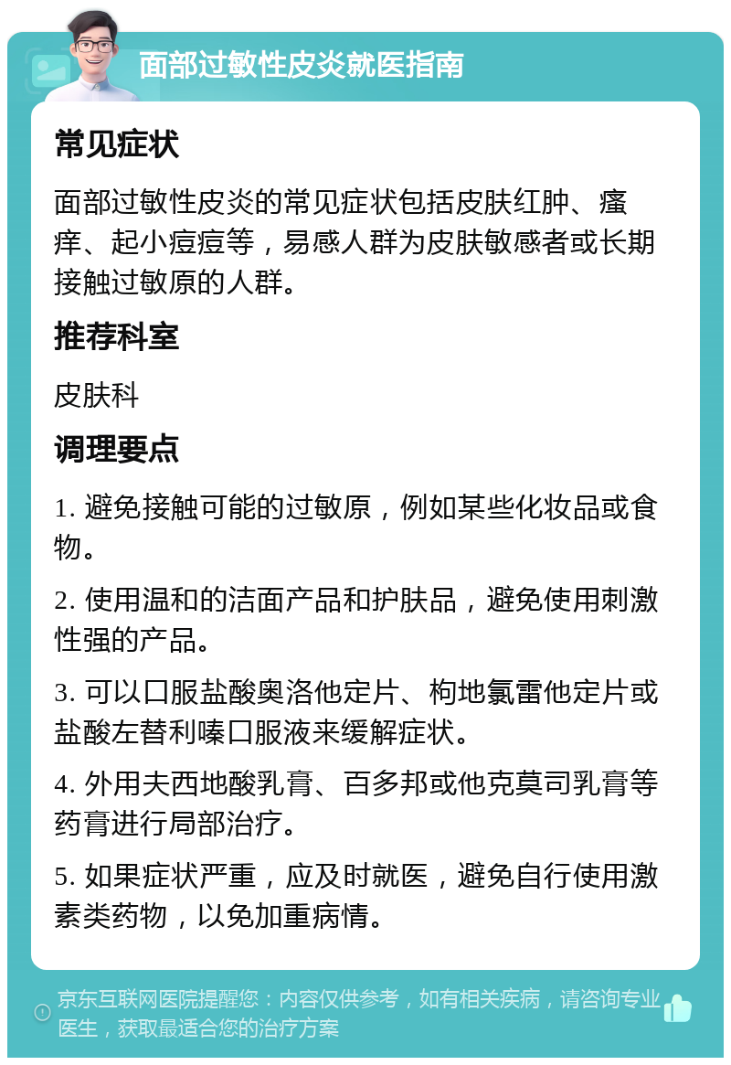 面部过敏性皮炎就医指南 常见症状 面部过敏性皮炎的常见症状包括皮肤红肿、瘙痒、起小痘痘等，易感人群为皮肤敏感者或长期接触过敏原的人群。 推荐科室 皮肤科 调理要点 1. 避免接触可能的过敏原，例如某些化妆品或食物。 2. 使用温和的洁面产品和护肤品，避免使用刺激性强的产品。 3. 可以口服盐酸奥洛他定片、枸地氯雷他定片或盐酸左替利嗪口服液来缓解症状。 4. 外用夫西地酸乳膏、百多邦或他克莫司乳膏等药膏进行局部治疗。 5. 如果症状严重，应及时就医，避免自行使用激素类药物，以免加重病情。