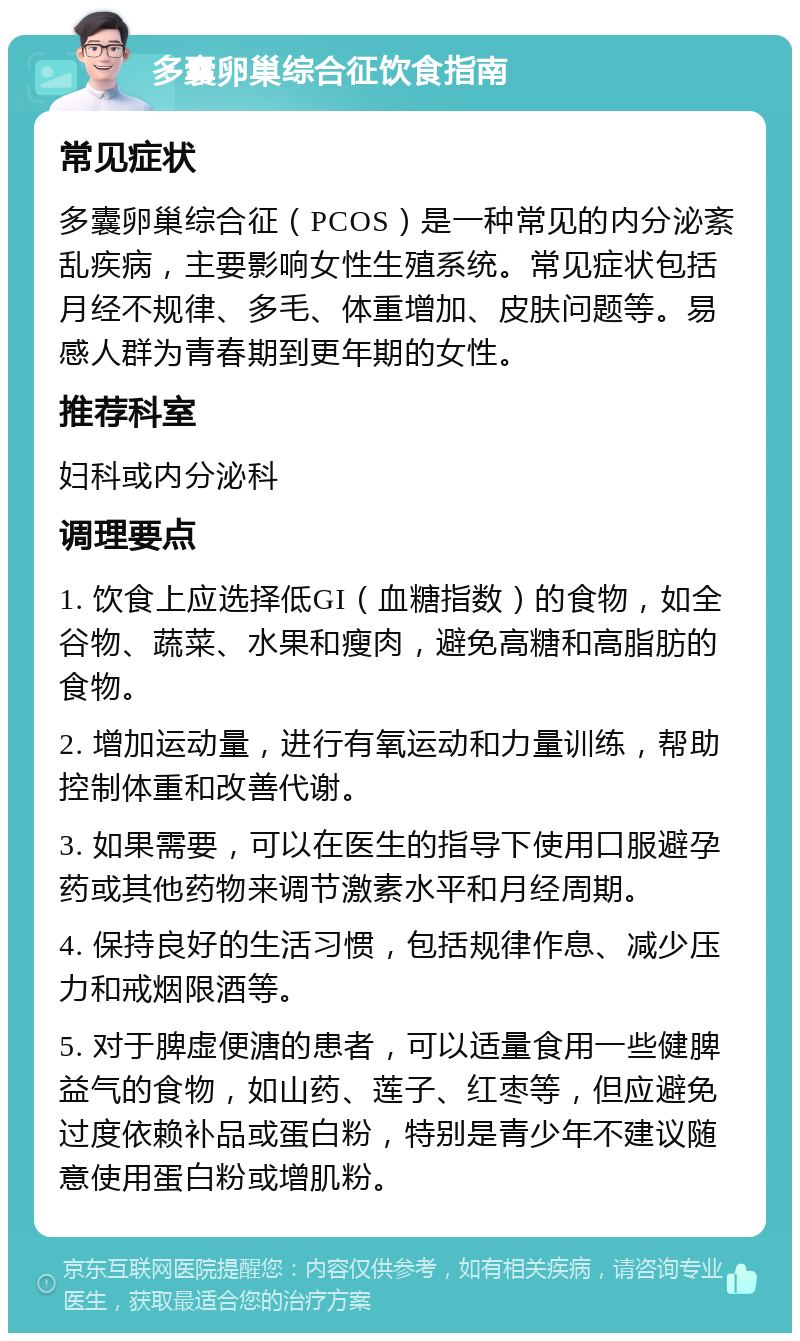 多囊卵巢综合征饮食指南 常见症状 多囊卵巢综合征（PCOS）是一种常见的内分泌紊乱疾病，主要影响女性生殖系统。常见症状包括月经不规律、多毛、体重增加、皮肤问题等。易感人群为青春期到更年期的女性。 推荐科室 妇科或内分泌科 调理要点 1. 饮食上应选择低GI（血糖指数）的食物，如全谷物、蔬菜、水果和瘦肉，避免高糖和高脂肪的食物。 2. 增加运动量，进行有氧运动和力量训练，帮助控制体重和改善代谢。 3. 如果需要，可以在医生的指导下使用口服避孕药或其他药物来调节激素水平和月经周期。 4. 保持良好的生活习惯，包括规律作息、减少压力和戒烟限酒等。 5. 对于脾虚便溏的患者，可以适量食用一些健脾益气的食物，如山药、莲子、红枣等，但应避免过度依赖补品或蛋白粉，特别是青少年不建议随意使用蛋白粉或增肌粉。