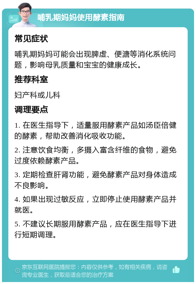 哺乳期妈妈使用酵素指南 常见症状 哺乳期妈妈可能会出现脾虚、便溏等消化系统问题，影响母乳质量和宝宝的健康成长。 推荐科室 妇产科或儿科 调理要点 1. 在医生指导下，适量服用酵素产品如汤臣倍健的酵素，帮助改善消化吸收功能。 2. 注意饮食均衡，多摄入富含纤维的食物，避免过度依赖酵素产品。 3. 定期检查肝肾功能，避免酵素产品对身体造成不良影响。 4. 如果出现过敏反应，立即停止使用酵素产品并就医。 5. 不建议长期服用酵素产品，应在医生指导下进行短期调理。