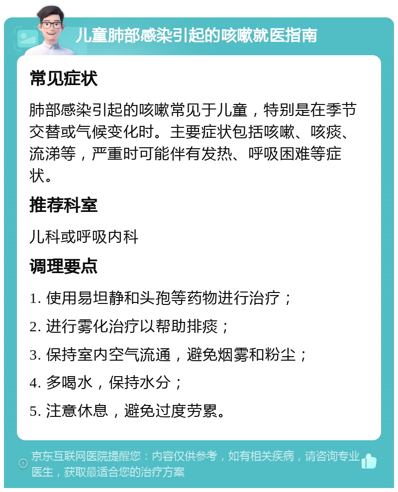 儿童肺部感染引起的咳嗽就医指南 常见症状 肺部感染引起的咳嗽常见于儿童，特别是在季节交替或气候变化时。主要症状包括咳嗽、咳痰、流涕等，严重时可能伴有发热、呼吸困难等症状。 推荐科室 儿科或呼吸内科 调理要点 1. 使用易坦静和头孢等药物进行治疗； 2. 进行雾化治疗以帮助排痰； 3. 保持室内空气流通，避免烟雾和粉尘； 4. 多喝水，保持水分； 5. 注意休息，避免过度劳累。