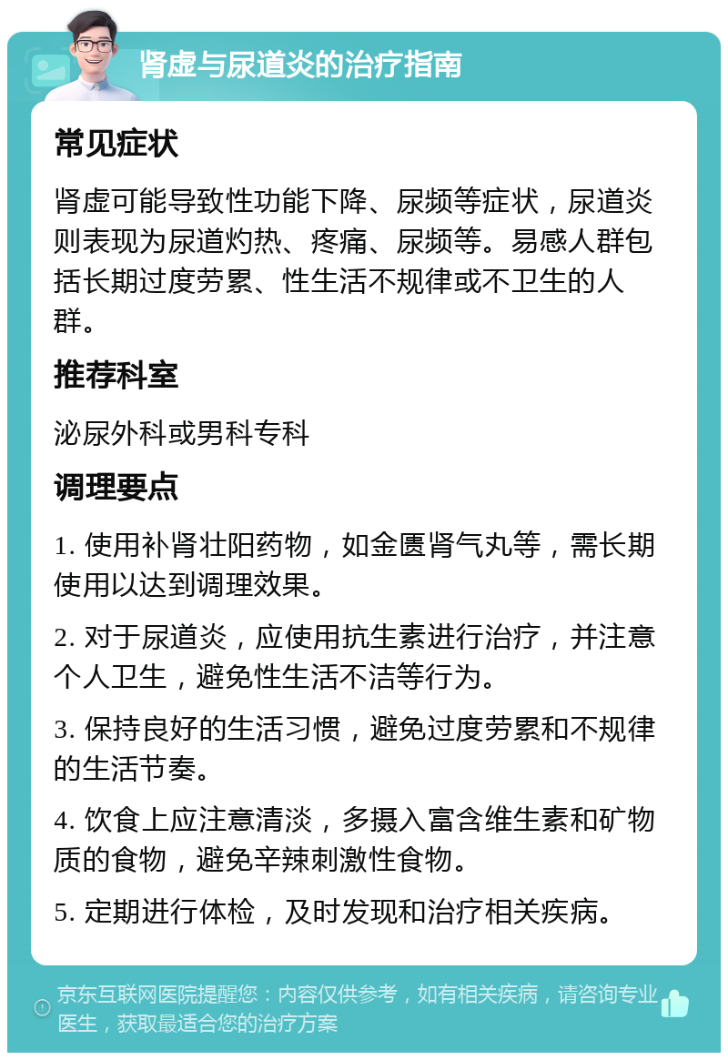 肾虚与尿道炎的治疗指南 常见症状 肾虚可能导致性功能下降、尿频等症状，尿道炎则表现为尿道灼热、疼痛、尿频等。易感人群包括长期过度劳累、性生活不规律或不卫生的人群。 推荐科室 泌尿外科或男科专科 调理要点 1. 使用补肾壮阳药物，如金匮肾气丸等，需长期使用以达到调理效果。 2. 对于尿道炎，应使用抗生素进行治疗，并注意个人卫生，避免性生活不洁等行为。 3. 保持良好的生活习惯，避免过度劳累和不规律的生活节奏。 4. 饮食上应注意清淡，多摄入富含维生素和矿物质的食物，避免辛辣刺激性食物。 5. 定期进行体检，及时发现和治疗相关疾病。