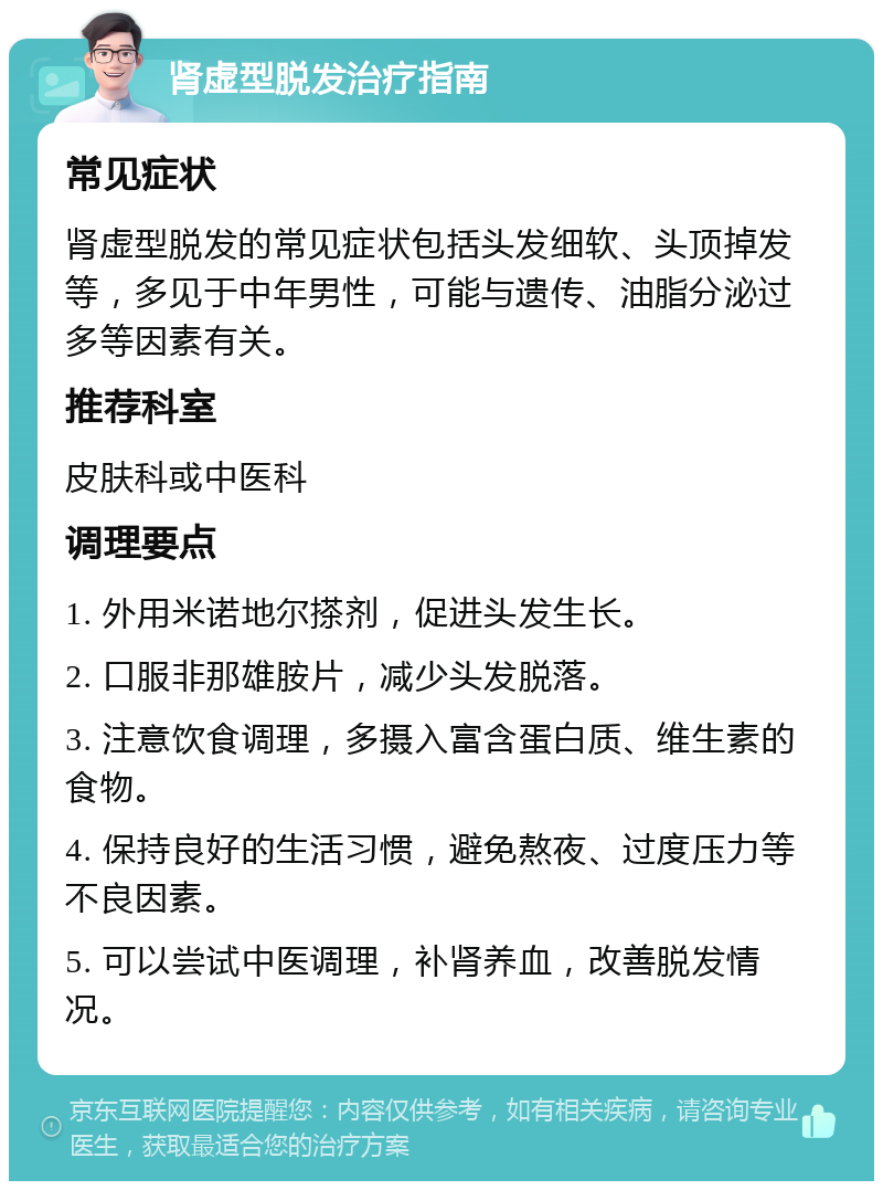 肾虚型脱发治疗指南 常见症状 肾虚型脱发的常见症状包括头发细软、头顶掉发等，多见于中年男性，可能与遗传、油脂分泌过多等因素有关。 推荐科室 皮肤科或中医科 调理要点 1. 外用米诺地尔搽剂，促进头发生长。 2. 口服非那雄胺片，减少头发脱落。 3. 注意饮食调理，多摄入富含蛋白质、维生素的食物。 4. 保持良好的生活习惯，避免熬夜、过度压力等不良因素。 5. 可以尝试中医调理，补肾养血，改善脱发情况。