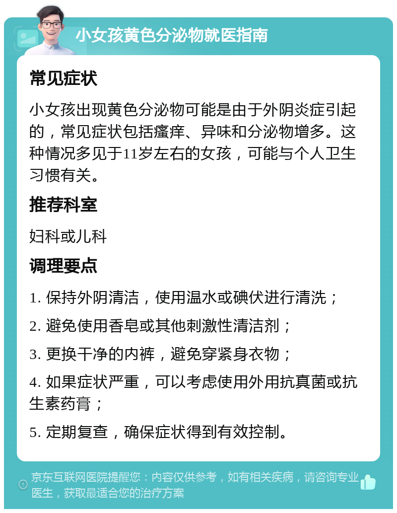 小女孩黄色分泌物就医指南 常见症状 小女孩出现黄色分泌物可能是由于外阴炎症引起的，常见症状包括瘙痒、异味和分泌物增多。这种情况多见于11岁左右的女孩，可能与个人卫生习惯有关。 推荐科室 妇科或儿科 调理要点 1. 保持外阴清洁，使用温水或碘伏进行清洗； 2. 避免使用香皂或其他刺激性清洁剂； 3. 更换干净的内裤，避免穿紧身衣物； 4. 如果症状严重，可以考虑使用外用抗真菌或抗生素药膏； 5. 定期复查，确保症状得到有效控制。