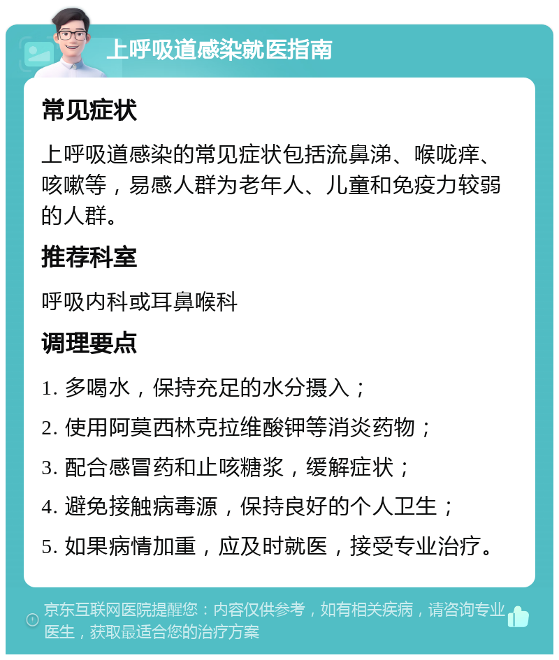 上呼吸道感染就医指南 常见症状 上呼吸道感染的常见症状包括流鼻涕、喉咙痒、咳嗽等，易感人群为老年人、儿童和免疫力较弱的人群。 推荐科室 呼吸内科或耳鼻喉科 调理要点 1. 多喝水，保持充足的水分摄入； 2. 使用阿莫西林克拉维酸钾等消炎药物； 3. 配合感冒药和止咳糖浆，缓解症状； 4. 避免接触病毒源，保持良好的个人卫生； 5. 如果病情加重，应及时就医，接受专业治疗。