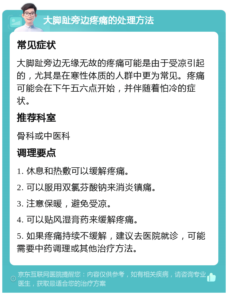 大脚趾旁边疼痛的处理方法 常见症状 大脚趾旁边无缘无故的疼痛可能是由于受凉引起的，尤其是在寒性体质的人群中更为常见。疼痛可能会在下午五六点开始，并伴随着怕冷的症状。 推荐科室 骨科或中医科 调理要点 1. 休息和热敷可以缓解疼痛。 2. 可以服用双氯芬酸钠来消炎镇痛。 3. 注意保暖，避免受凉。 4. 可以贴风湿膏药来缓解疼痛。 5. 如果疼痛持续不缓解，建议去医院就诊，可能需要中药调理或其他治疗方法。