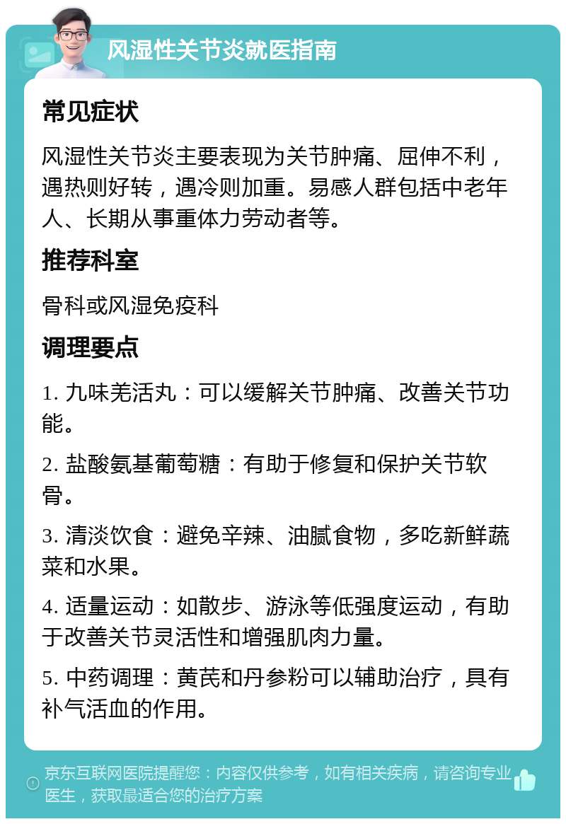 风湿性关节炎就医指南 常见症状 风湿性关节炎主要表现为关节肿痛、屈伸不利，遇热则好转，遇冷则加重。易感人群包括中老年人、长期从事重体力劳动者等。 推荐科室 骨科或风湿免疫科 调理要点 1. 九味羌活丸：可以缓解关节肿痛、改善关节功能。 2. 盐酸氨基葡萄糖：有助于修复和保护关节软骨。 3. 清淡饮食：避免辛辣、油腻食物，多吃新鲜蔬菜和水果。 4. 适量运动：如散步、游泳等低强度运动，有助于改善关节灵活性和增强肌肉力量。 5. 中药调理：黄芪和丹参粉可以辅助治疗，具有补气活血的作用。