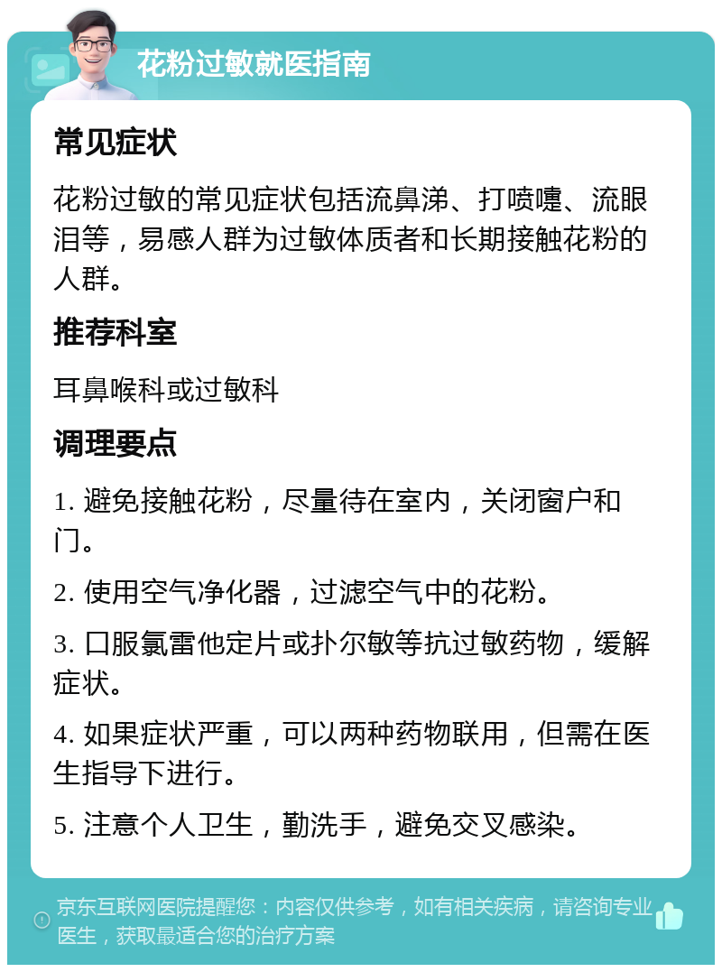 花粉过敏就医指南 常见症状 花粉过敏的常见症状包括流鼻涕、打喷嚏、流眼泪等，易感人群为过敏体质者和长期接触花粉的人群。 推荐科室 耳鼻喉科或过敏科 调理要点 1. 避免接触花粉，尽量待在室内，关闭窗户和门。 2. 使用空气净化器，过滤空气中的花粉。 3. 口服氯雷他定片或扑尔敏等抗过敏药物，缓解症状。 4. 如果症状严重，可以两种药物联用，但需在医生指导下进行。 5. 注意个人卫生，勤洗手，避免交叉感染。