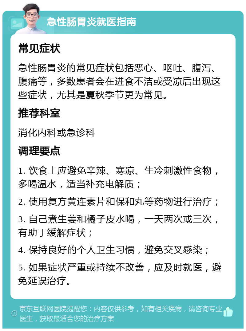 急性肠胃炎就医指南 常见症状 急性肠胃炎的常见症状包括恶心、呕吐、腹泻、腹痛等，多数患者会在进食不洁或受凉后出现这些症状，尤其是夏秋季节更为常见。 推荐科室 消化内科或急诊科 调理要点 1. 饮食上应避免辛辣、寒凉、生冷刺激性食物，多喝温水，适当补充电解质； 2. 使用复方黄连素片和保和丸等药物进行治疗； 3. 自己煮生姜和橘子皮水喝，一天两次或三次，有助于缓解症状； 4. 保持良好的个人卫生习惯，避免交叉感染； 5. 如果症状严重或持续不改善，应及时就医，避免延误治疗。