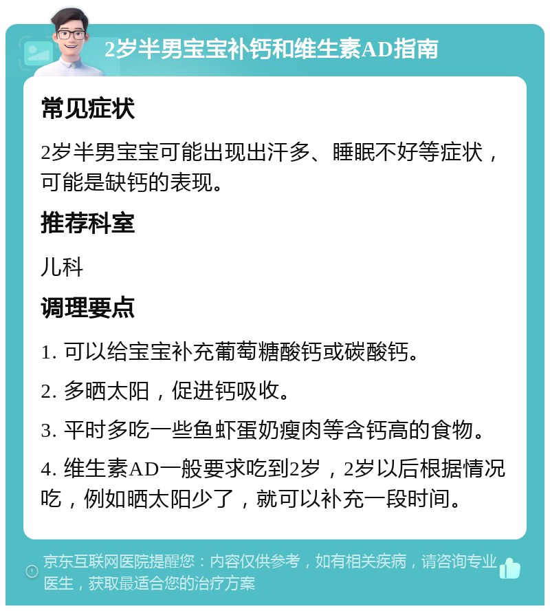 2岁半男宝宝补钙和维生素AD指南 常见症状 2岁半男宝宝可能出现出汗多、睡眠不好等症状，可能是缺钙的表现。 推荐科室 儿科 调理要点 1. 可以给宝宝补充葡萄糖酸钙或碳酸钙。 2. 多晒太阳，促进钙吸收。 3. 平时多吃一些鱼虾蛋奶瘦肉等含钙高的食物。 4. 维生素AD一般要求吃到2岁，2岁以后根据情况吃，例如晒太阳少了，就可以补充一段时间。