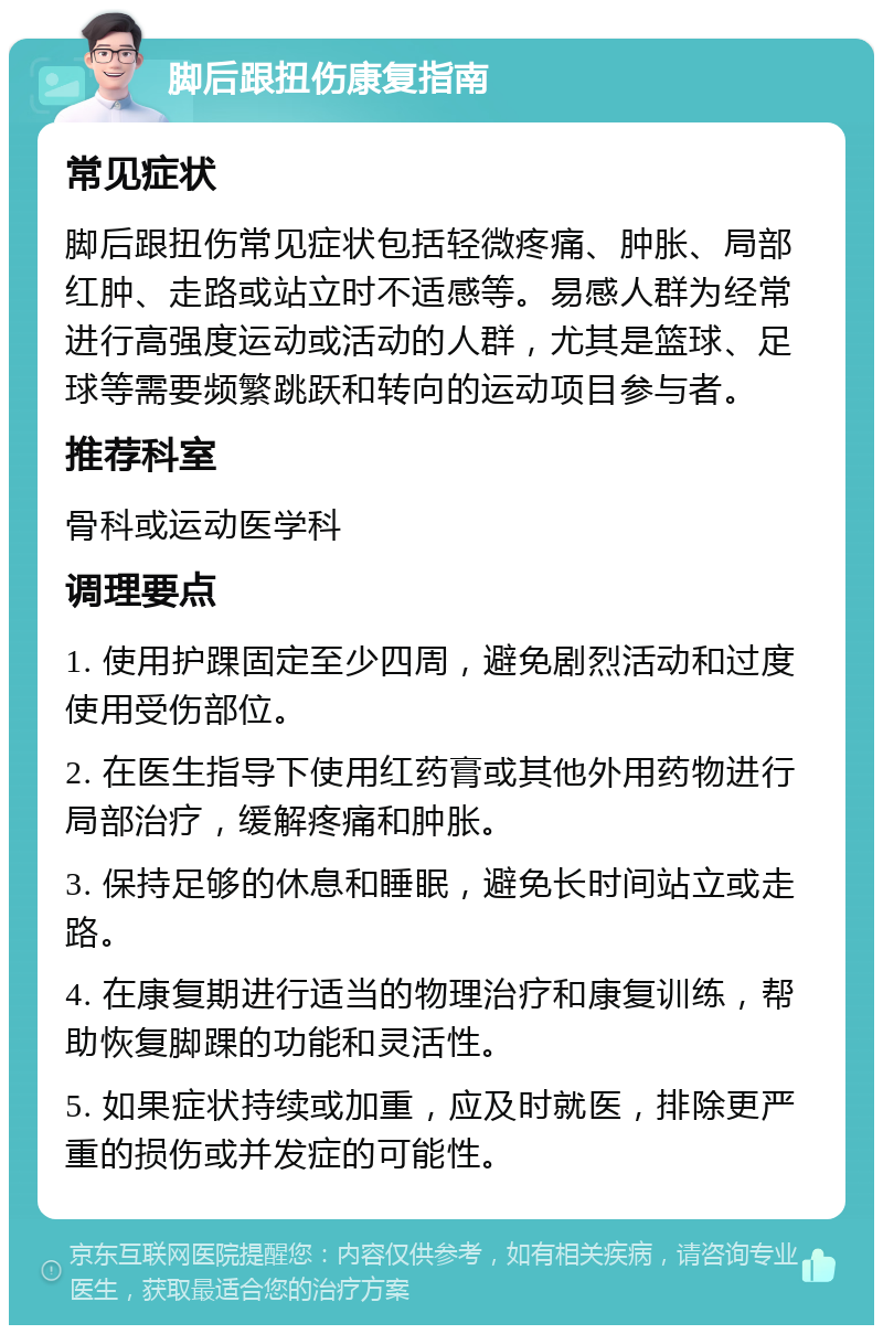 脚后跟扭伤康复指南 常见症状 脚后跟扭伤常见症状包括轻微疼痛、肿胀、局部红肿、走路或站立时不适感等。易感人群为经常进行高强度运动或活动的人群，尤其是篮球、足球等需要频繁跳跃和转向的运动项目参与者。 推荐科室 骨科或运动医学科 调理要点 1. 使用护踝固定至少四周，避免剧烈活动和过度使用受伤部位。 2. 在医生指导下使用红药膏或其他外用药物进行局部治疗，缓解疼痛和肿胀。 3. 保持足够的休息和睡眠，避免长时间站立或走路。 4. 在康复期进行适当的物理治疗和康复训练，帮助恢复脚踝的功能和灵活性。 5. 如果症状持续或加重，应及时就医，排除更严重的损伤或并发症的可能性。