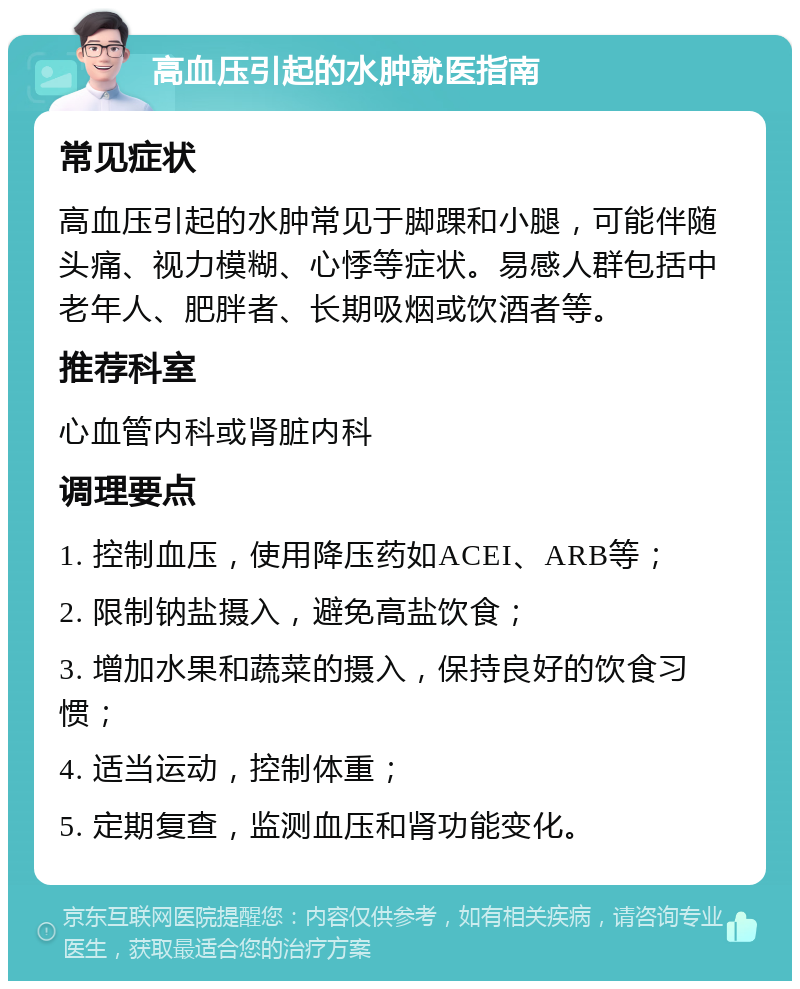 高血压引起的水肿就医指南 常见症状 高血压引起的水肿常见于脚踝和小腿，可能伴随头痛、视力模糊、心悸等症状。易感人群包括中老年人、肥胖者、长期吸烟或饮酒者等。 推荐科室 心血管内科或肾脏内科 调理要点 1. 控制血压，使用降压药如ACEI、ARB等； 2. 限制钠盐摄入，避免高盐饮食； 3. 增加水果和蔬菜的摄入，保持良好的饮食习惯； 4. 适当运动，控制体重； 5. 定期复查，监测血压和肾功能变化。