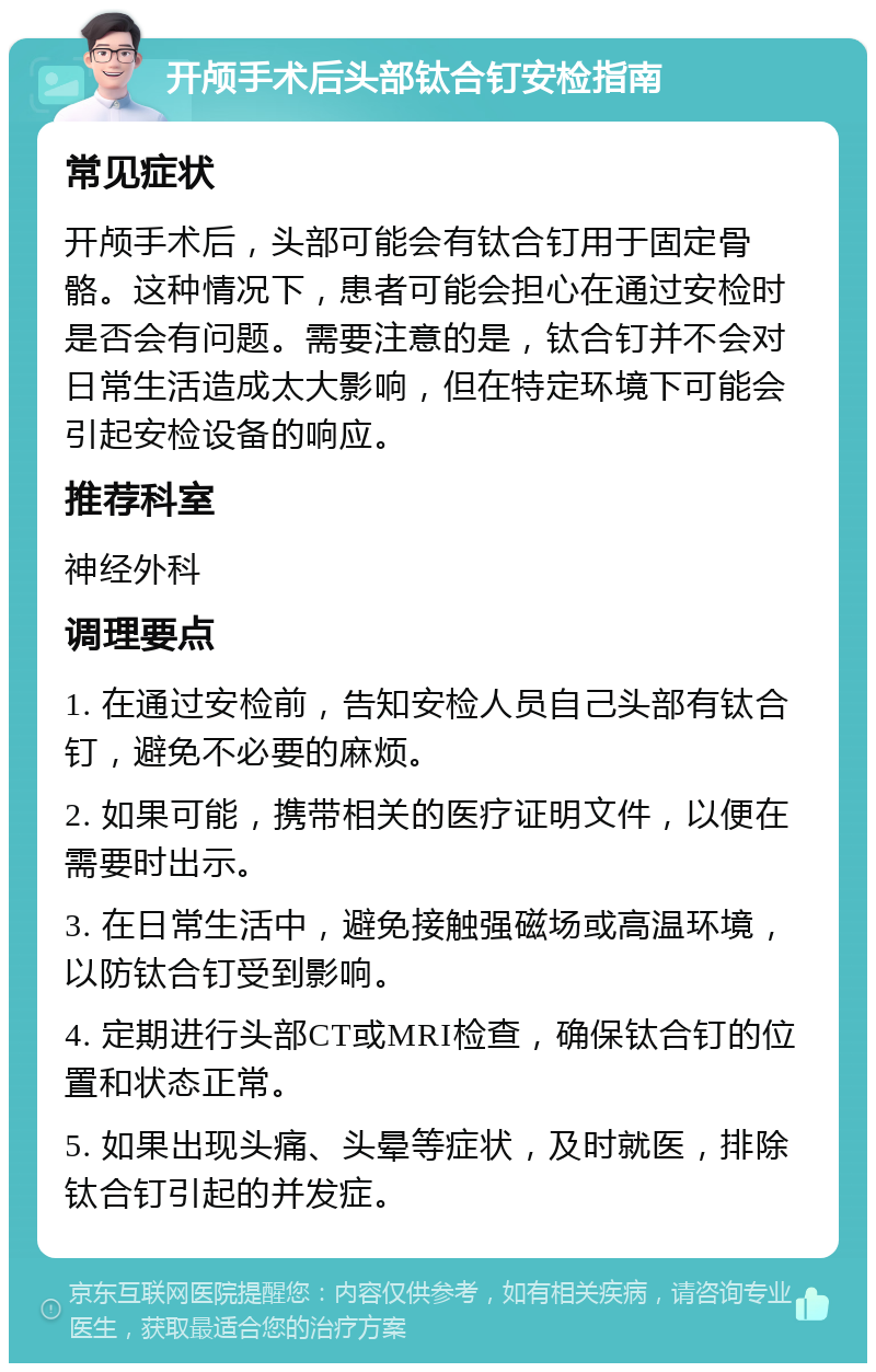 开颅手术后头部钛合钉安检指南 常见症状 开颅手术后，头部可能会有钛合钉用于固定骨骼。这种情况下，患者可能会担心在通过安检时是否会有问题。需要注意的是，钛合钉并不会对日常生活造成太大影响，但在特定环境下可能会引起安检设备的响应。 推荐科室 神经外科 调理要点 1. 在通过安检前，告知安检人员自己头部有钛合钉，避免不必要的麻烦。 2. 如果可能，携带相关的医疗证明文件，以便在需要时出示。 3. 在日常生活中，避免接触强磁场或高温环境，以防钛合钉受到影响。 4. 定期进行头部CT或MRI检查，确保钛合钉的位置和状态正常。 5. 如果出现头痛、头晕等症状，及时就医，排除钛合钉引起的并发症。