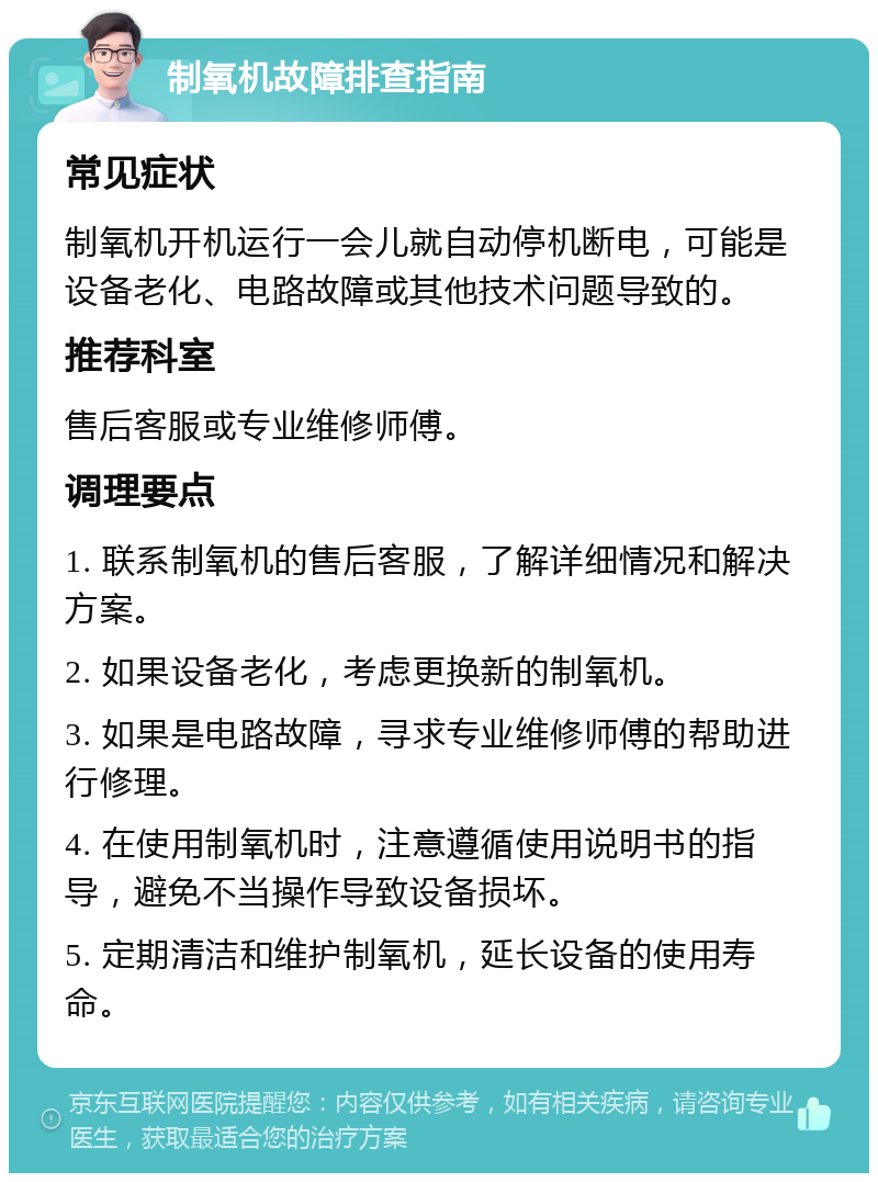 制氧机故障排查指南 常见症状 制氧机开机运行一会儿就自动停机断电，可能是设备老化、电路故障或其他技术问题导致的。 推荐科室 售后客服或专业维修师傅。 调理要点 1. 联系制氧机的售后客服，了解详细情况和解决方案。 2. 如果设备老化，考虑更换新的制氧机。 3. 如果是电路故障，寻求专业维修师傅的帮助进行修理。 4. 在使用制氧机时，注意遵循使用说明书的指导，避免不当操作导致设备损坏。 5. 定期清洁和维护制氧机，延长设备的使用寿命。