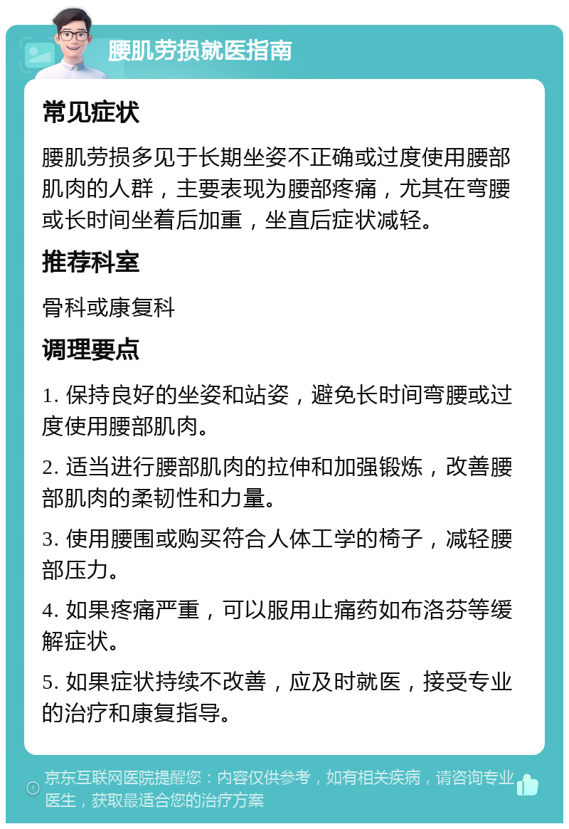 腰肌劳损就医指南 常见症状 腰肌劳损多见于长期坐姿不正确或过度使用腰部肌肉的人群，主要表现为腰部疼痛，尤其在弯腰或长时间坐着后加重，坐直后症状减轻。 推荐科室 骨科或康复科 调理要点 1. 保持良好的坐姿和站姿，避免长时间弯腰或过度使用腰部肌肉。 2. 适当进行腰部肌肉的拉伸和加强锻炼，改善腰部肌肉的柔韧性和力量。 3. 使用腰围或购买符合人体工学的椅子，减轻腰部压力。 4. 如果疼痛严重，可以服用止痛药如布洛芬等缓解症状。 5. 如果症状持续不改善，应及时就医，接受专业的治疗和康复指导。