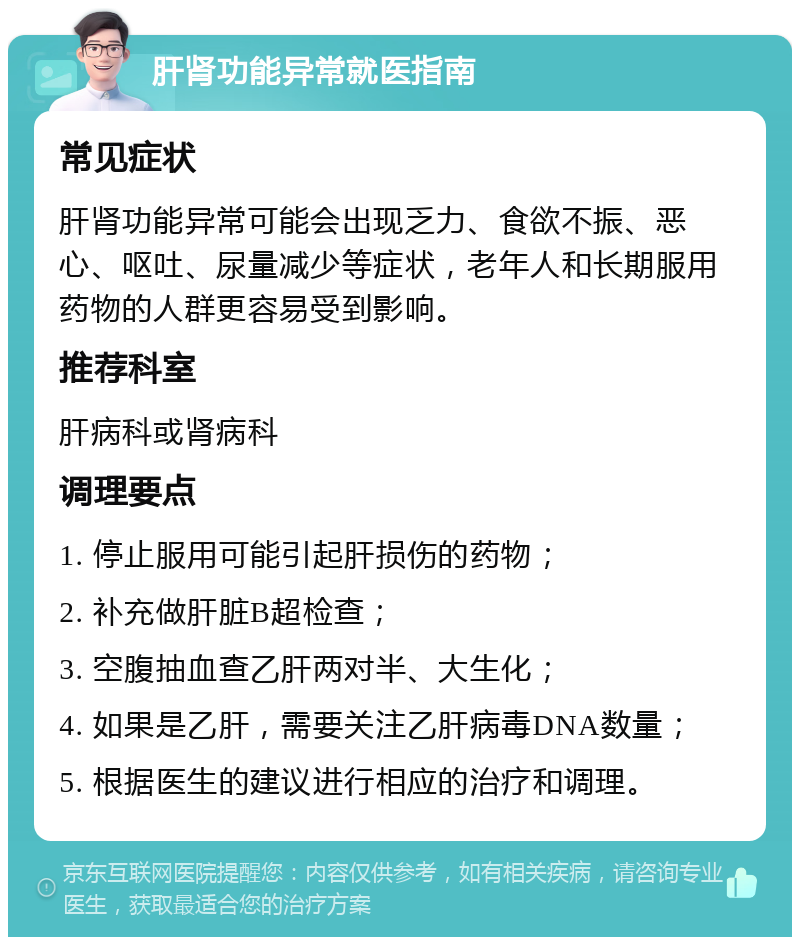 肝肾功能异常就医指南 常见症状 肝肾功能异常可能会出现乏力、食欲不振、恶心、呕吐、尿量减少等症状，老年人和长期服用药物的人群更容易受到影响。 推荐科室 肝病科或肾病科 调理要点 1. 停止服用可能引起肝损伤的药物； 2. 补充做肝脏B超检查； 3. 空腹抽血查乙肝两对半、大生化； 4. 如果是乙肝，需要关注乙肝病毒DNA数量； 5. 根据医生的建议进行相应的治疗和调理。