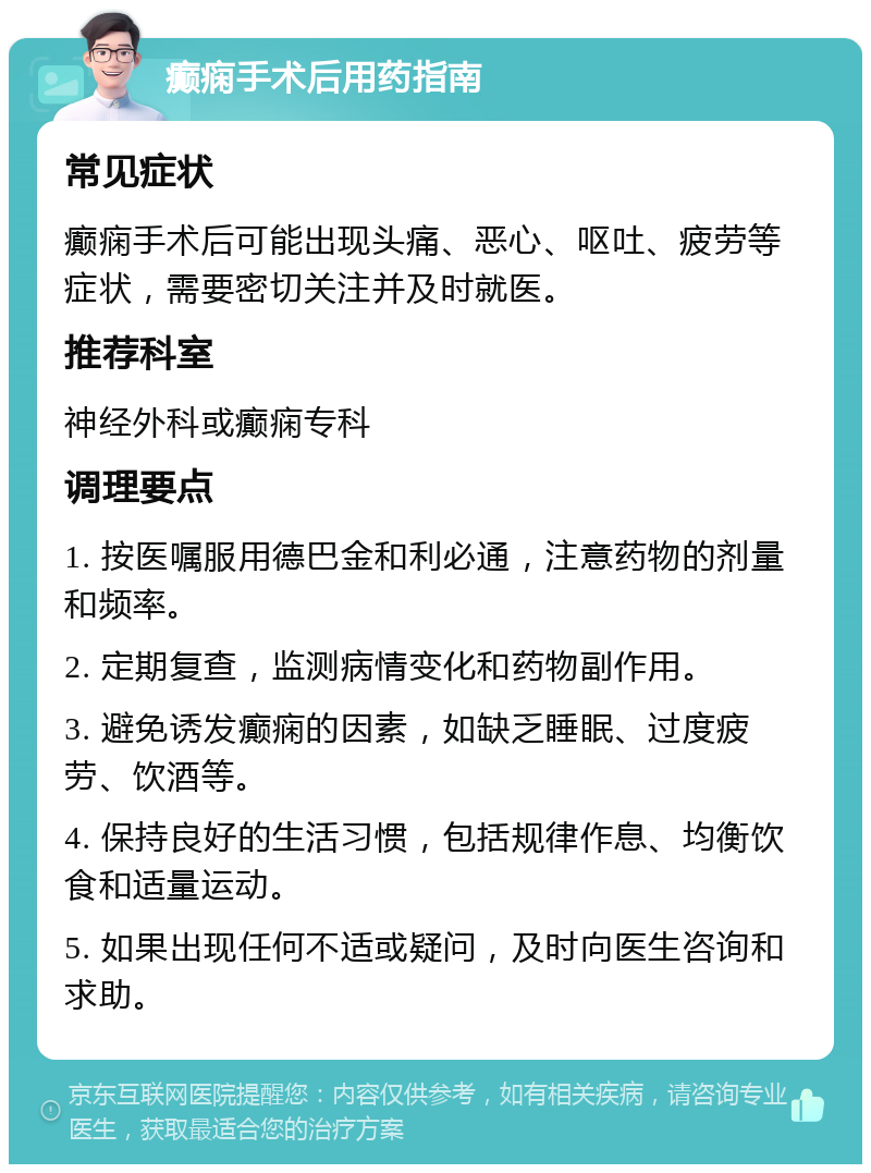 癫痫手术后用药指南 常见症状 癫痫手术后可能出现头痛、恶心、呕吐、疲劳等症状，需要密切关注并及时就医。 推荐科室 神经外科或癫痫专科 调理要点 1. 按医嘱服用德巴金和利必通，注意药物的剂量和频率。 2. 定期复查，监测病情变化和药物副作用。 3. 避免诱发癫痫的因素，如缺乏睡眠、过度疲劳、饮酒等。 4. 保持良好的生活习惯，包括规律作息、均衡饮食和适量运动。 5. 如果出现任何不适或疑问，及时向医生咨询和求助。