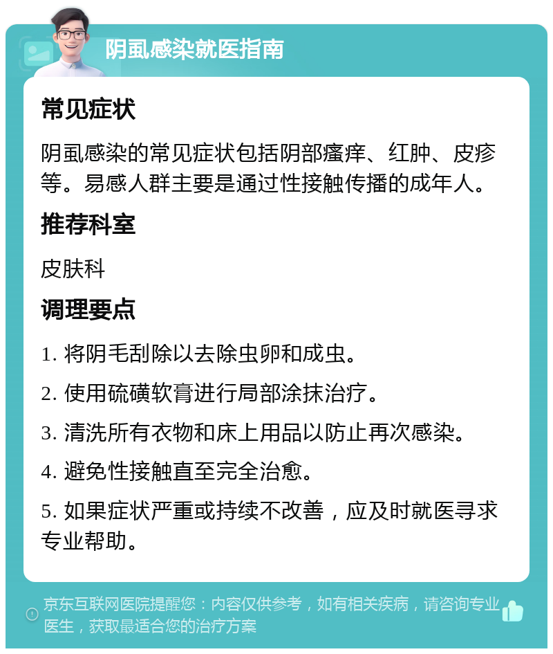 阴虱感染就医指南 常见症状 阴虱感染的常见症状包括阴部瘙痒、红肿、皮疹等。易感人群主要是通过性接触传播的成年人。 推荐科室 皮肤科 调理要点 1. 将阴毛刮除以去除虫卵和成虫。 2. 使用硫磺软膏进行局部涂抹治疗。 3. 清洗所有衣物和床上用品以防止再次感染。 4. 避免性接触直至完全治愈。 5. 如果症状严重或持续不改善，应及时就医寻求专业帮助。