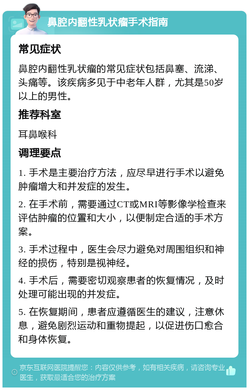 鼻腔内翻性乳状瘤手术指南 常见症状 鼻腔内翻性乳状瘤的常见症状包括鼻塞、流涕、头痛等。该疾病多见于中老年人群，尤其是50岁以上的男性。 推荐科室 耳鼻喉科 调理要点 1. 手术是主要治疗方法，应尽早进行手术以避免肿瘤增大和并发症的发生。 2. 在手术前，需要通过CT或MRI等影像学检查来评估肿瘤的位置和大小，以便制定合适的手术方案。 3. 手术过程中，医生会尽力避免对周围组织和神经的损伤，特别是视神经。 4. 手术后，需要密切观察患者的恢复情况，及时处理可能出现的并发症。 5. 在恢复期间，患者应遵循医生的建议，注意休息，避免剧烈运动和重物提起，以促进伤口愈合和身体恢复。