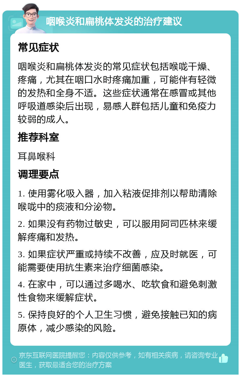 咽喉炎和扁桃体发炎的治疗建议 常见症状 咽喉炎和扁桃体发炎的常见症状包括喉咙干燥、疼痛，尤其在咽口水时疼痛加重，可能伴有轻微的发热和全身不适。这些症状通常在感冒或其他呼吸道感染后出现，易感人群包括儿童和免疫力较弱的成人。 推荐科室 耳鼻喉科 调理要点 1. 使用雾化吸入器，加入粘液促排剂以帮助清除喉咙中的痰液和分泌物。 2. 如果没有药物过敏史，可以服用阿司匹林来缓解疼痛和发热。 3. 如果症状严重或持续不改善，应及时就医，可能需要使用抗生素来治疗细菌感染。 4. 在家中，可以通过多喝水、吃软食和避免刺激性食物来缓解症状。 5. 保持良好的个人卫生习惯，避免接触已知的病原体，减少感染的风险。