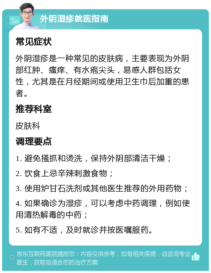 外阴湿疹就医指南 常见症状 外阴湿疹是一种常见的皮肤病，主要表现为外阴部红肿、瘙痒、有水疱尖头，易感人群包括女性，尤其是在月经期间或使用卫生巾后加重的患者。 推荐科室 皮肤科 调理要点 1. 避免搔抓和烫洗，保持外阴部清洁干燥； 2. 饮食上忌辛辣刺激食物； 3. 使用炉甘石洗剂或其他医生推荐的外用药物； 4. 如果确诊为湿疹，可以考虑中药调理，例如使用清热解毒的中药； 5. 如有不适，及时就诊并按医嘱服药。