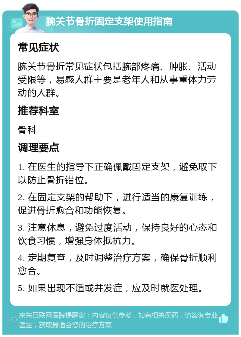 腕关节骨折固定支架使用指南 常见症状 腕关节骨折常见症状包括腕部疼痛、肿胀、活动受限等，易感人群主要是老年人和从事重体力劳动的人群。 推荐科室 骨科 调理要点 1. 在医生的指导下正确佩戴固定支架，避免取下以防止骨折错位。 2. 在固定支架的帮助下，进行适当的康复训练，促进骨折愈合和功能恢复。 3. 注意休息，避免过度活动，保持良好的心态和饮食习惯，增强身体抵抗力。 4. 定期复查，及时调整治疗方案，确保骨折顺利愈合。 5. 如果出现不适或并发症，应及时就医处理。