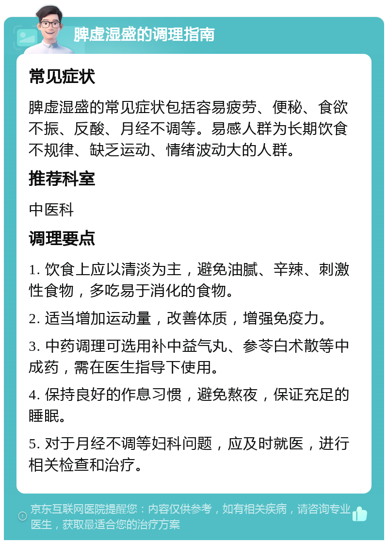 脾虚湿盛的调理指南 常见症状 脾虚湿盛的常见症状包括容易疲劳、便秘、食欲不振、反酸、月经不调等。易感人群为长期饮食不规律、缺乏运动、情绪波动大的人群。 推荐科室 中医科 调理要点 1. 饮食上应以清淡为主，避免油腻、辛辣、刺激性食物，多吃易于消化的食物。 2. 适当增加运动量，改善体质，增强免疫力。 3. 中药调理可选用补中益气丸、参苓白术散等中成药，需在医生指导下使用。 4. 保持良好的作息习惯，避免熬夜，保证充足的睡眠。 5. 对于月经不调等妇科问题，应及时就医，进行相关检查和治疗。