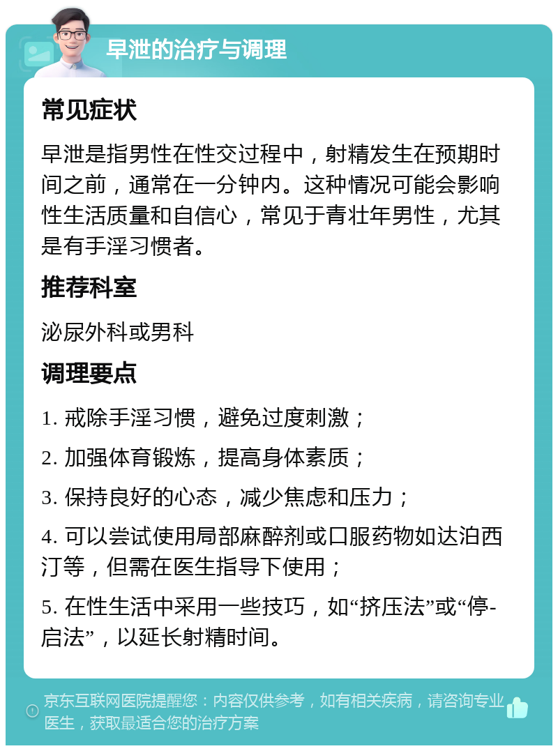 早泄的治疗与调理 常见症状 早泄是指男性在性交过程中，射精发生在预期时间之前，通常在一分钟内。这种情况可能会影响性生活质量和自信心，常见于青壮年男性，尤其是有手淫习惯者。 推荐科室 泌尿外科或男科 调理要点 1. 戒除手淫习惯，避免过度刺激； 2. 加强体育锻炼，提高身体素质； 3. 保持良好的心态，减少焦虑和压力； 4. 可以尝试使用局部麻醉剂或口服药物如达泊西汀等，但需在医生指导下使用； 5. 在性生活中采用一些技巧，如“挤压法”或“停-启法”，以延长射精时间。