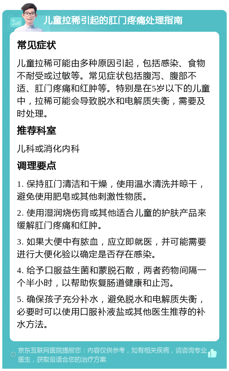 儿童拉稀引起的肛门疼痛处理指南 常见症状 儿童拉稀可能由多种原因引起，包括感染、食物不耐受或过敏等。常见症状包括腹泻、腹部不适、肛门疼痛和红肿等。特别是在5岁以下的儿童中，拉稀可能会导致脱水和电解质失衡，需要及时处理。 推荐科室 儿科或消化内科 调理要点 1. 保持肛门清洁和干燥，使用温水清洗并晾干，避免使用肥皂或其他刺激性物质。 2. 使用湿润烧伤膏或其他适合儿童的护肤产品来缓解肛门疼痛和红肿。 3. 如果大便中有脓血，应立即就医，并可能需要进行大便化验以确定是否存在感染。 4. 给予口服益生菌和蒙脱石散，两者药物间隔一个半小时，以帮助恢复肠道健康和止泻。 5. 确保孩子充分补水，避免脱水和电解质失衡，必要时可以使用口服补液盐或其他医生推荐的补水方法。