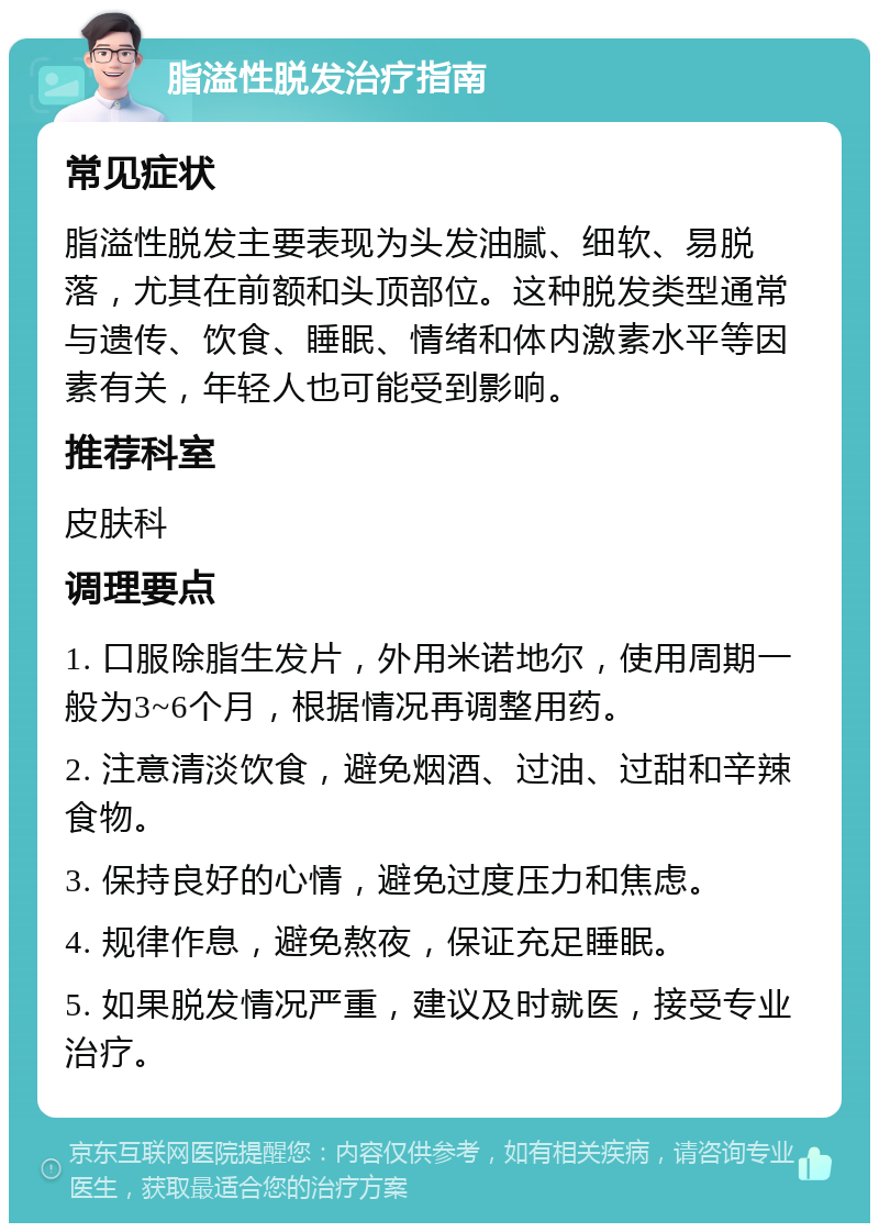 脂溢性脱发治疗指南 常见症状 脂溢性脱发主要表现为头发油腻、细软、易脱落，尤其在前额和头顶部位。这种脱发类型通常与遗传、饮食、睡眠、情绪和体内激素水平等因素有关，年轻人也可能受到影响。 推荐科室 皮肤科 调理要点 1. 口服除脂生发片，外用米诺地尔，使用周期一般为3~6个月，根据情况再调整用药。 2. 注意清淡饮食，避免烟酒、过油、过甜和辛辣食物。 3. 保持良好的心情，避免过度压力和焦虑。 4. 规律作息，避免熬夜，保证充足睡眠。 5. 如果脱发情况严重，建议及时就医，接受专业治疗。