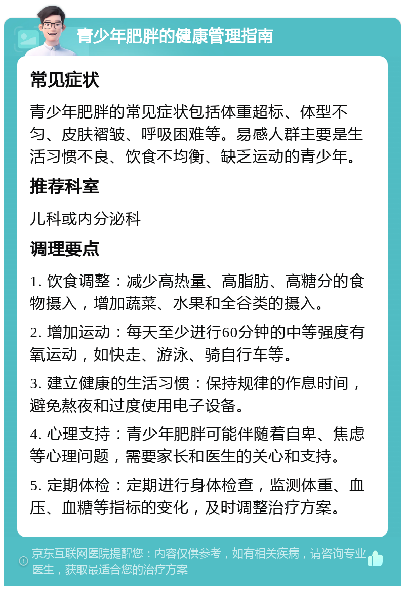 青少年肥胖的健康管理指南 常见症状 青少年肥胖的常见症状包括体重超标、体型不匀、皮肤褶皱、呼吸困难等。易感人群主要是生活习惯不良、饮食不均衡、缺乏运动的青少年。 推荐科室 儿科或内分泌科 调理要点 1. 饮食调整：减少高热量、高脂肪、高糖分的食物摄入，增加蔬菜、水果和全谷类的摄入。 2. 增加运动：每天至少进行60分钟的中等强度有氧运动，如快走、游泳、骑自行车等。 3. 建立健康的生活习惯：保持规律的作息时间，避免熬夜和过度使用电子设备。 4. 心理支持：青少年肥胖可能伴随着自卑、焦虑等心理问题，需要家长和医生的关心和支持。 5. 定期体检：定期进行身体检查，监测体重、血压、血糖等指标的变化，及时调整治疗方案。