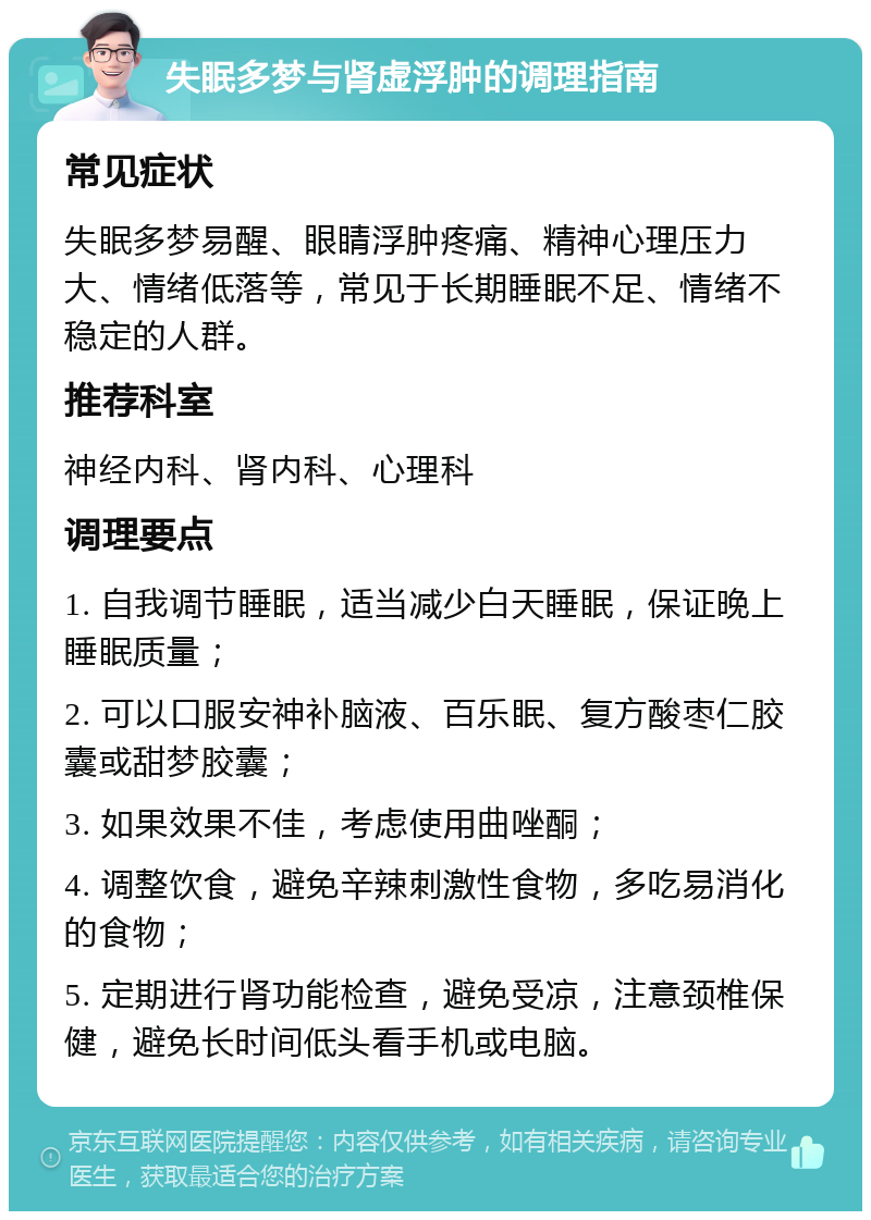 失眠多梦与肾虚浮肿的调理指南 常见症状 失眠多梦易醒、眼睛浮肿疼痛、精神心理压力大、情绪低落等，常见于长期睡眠不足、情绪不稳定的人群。 推荐科室 神经内科、肾内科、心理科 调理要点 1. 自我调节睡眠，适当减少白天睡眠，保证晚上睡眠质量； 2. 可以口服安神补脑液、百乐眠、复方酸枣仁胶囊或甜梦胶囊； 3. 如果效果不佳，考虑使用曲唑酮； 4. 调整饮食，避免辛辣刺激性食物，多吃易消化的食物； 5. 定期进行肾功能检查，避免受凉，注意颈椎保健，避免长时间低头看手机或电脑。