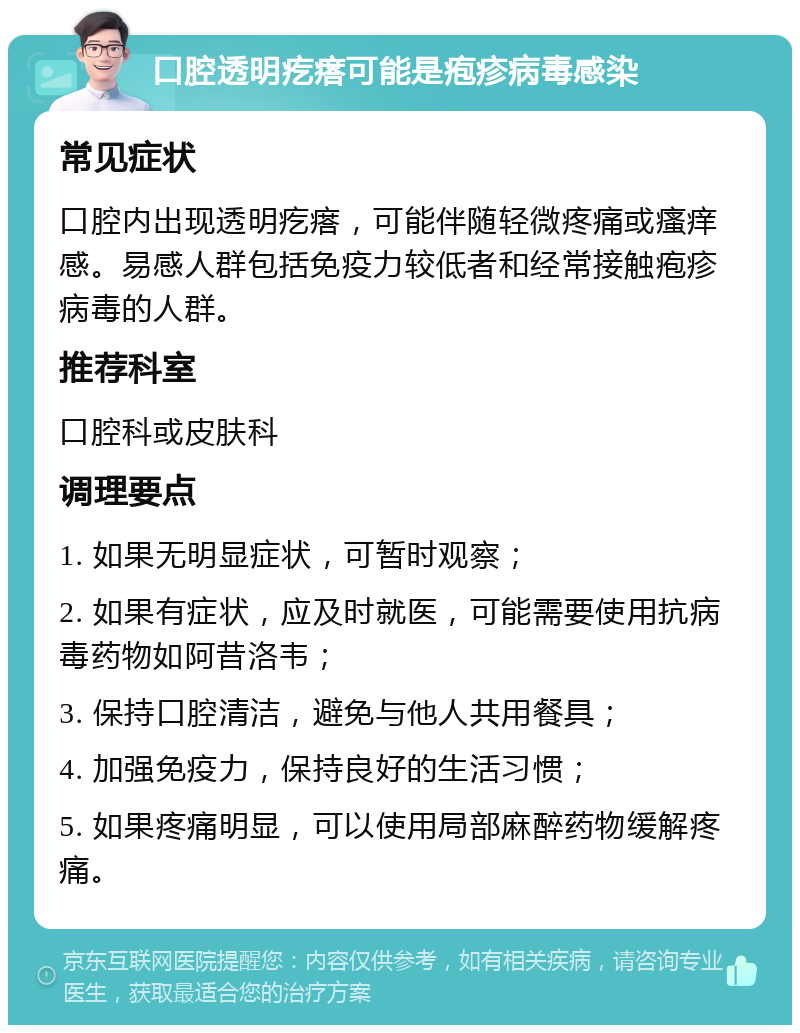 口腔透明疙瘩可能是疱疹病毒感染 常见症状 口腔内出现透明疙瘩，可能伴随轻微疼痛或瘙痒感。易感人群包括免疫力较低者和经常接触疱疹病毒的人群。 推荐科室 口腔科或皮肤科 调理要点 1. 如果无明显症状，可暂时观察； 2. 如果有症状，应及时就医，可能需要使用抗病毒药物如阿昔洛韦； 3. 保持口腔清洁，避免与他人共用餐具； 4. 加强免疫力，保持良好的生活习惯； 5. 如果疼痛明显，可以使用局部麻醉药物缓解疼痛。