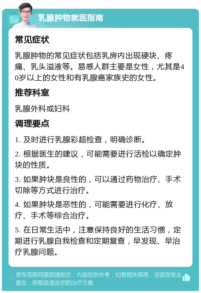 乳腺肿物就医指南 常见症状 乳腺肿物的常见症状包括乳房内出现硬块、疼痛、乳头溢液等。易感人群主要是女性，尤其是40岁以上的女性和有乳腺癌家族史的女性。 推荐科室 乳腺外科或妇科 调理要点 1. 及时进行乳腺彩超检查，明确诊断。 2. 根据医生的建议，可能需要进行活检以确定肿块的性质。 3. 如果肿块是良性的，可以通过药物治疗、手术切除等方式进行治疗。 4. 如果肿块是恶性的，可能需要进行化疗、放疗、手术等综合治疗。 5. 在日常生活中，注意保持良好的生活习惯，定期进行乳腺自我检查和定期复查，早发现、早治疗乳腺问题。