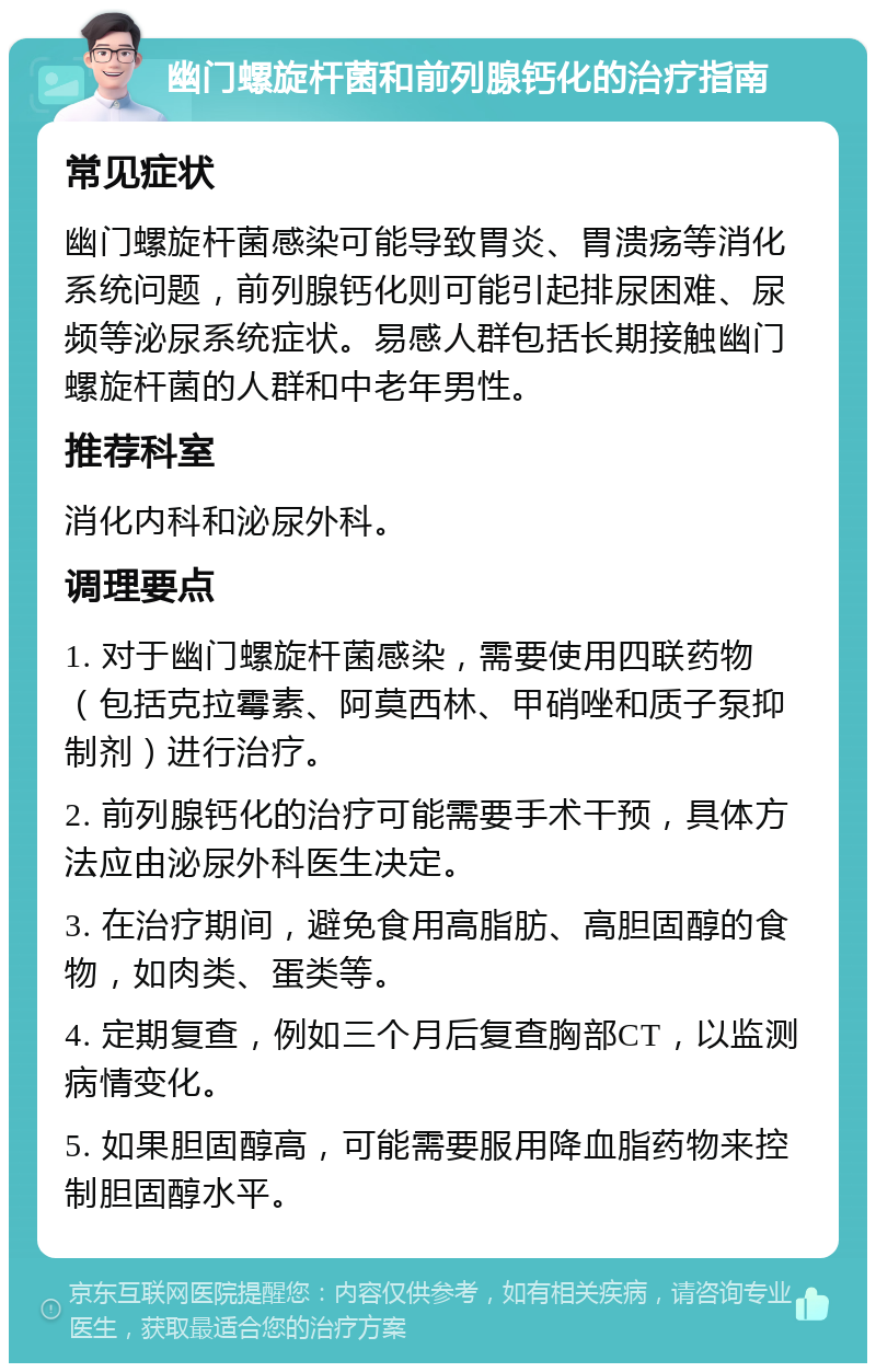 幽门螺旋杆菌和前列腺钙化的治疗指南 常见症状 幽门螺旋杆菌感染可能导致胃炎、胃溃疡等消化系统问题，前列腺钙化则可能引起排尿困难、尿频等泌尿系统症状。易感人群包括长期接触幽门螺旋杆菌的人群和中老年男性。 推荐科室 消化内科和泌尿外科。 调理要点 1. 对于幽门螺旋杆菌感染，需要使用四联药物（包括克拉霉素、阿莫西林、甲硝唑和质子泵抑制剂）进行治疗。 2. 前列腺钙化的治疗可能需要手术干预，具体方法应由泌尿外科医生决定。 3. 在治疗期间，避免食用高脂肪、高胆固醇的食物，如肉类、蛋类等。 4. 定期复查，例如三个月后复查胸部CT，以监测病情变化。 5. 如果胆固醇高，可能需要服用降血脂药物来控制胆固醇水平。