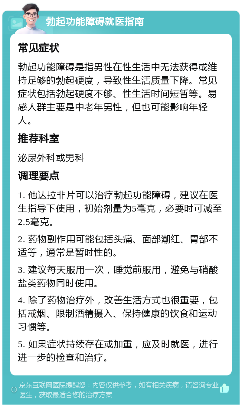 勃起功能障碍就医指南 常见症状 勃起功能障碍是指男性在性生活中无法获得或维持足够的勃起硬度，导致性生活质量下降。常见症状包括勃起硬度不够、性生活时间短暂等。易感人群主要是中老年男性，但也可能影响年轻人。 推荐科室 泌尿外科或男科 调理要点 1. 他达拉非片可以治疗勃起功能障碍，建议在医生指导下使用，初始剂量为5毫克，必要时可减至2.5毫克。 2. 药物副作用可能包括头痛、面部潮红、胃部不适等，通常是暂时性的。 3. 建议每天服用一次，睡觉前服用，避免与硝酸盐类药物同时使用。 4. 除了药物治疗外，改善生活方式也很重要，包括戒烟、限制酒精摄入、保持健康的饮食和运动习惯等。 5. 如果症状持续存在或加重，应及时就医，进行进一步的检查和治疗。