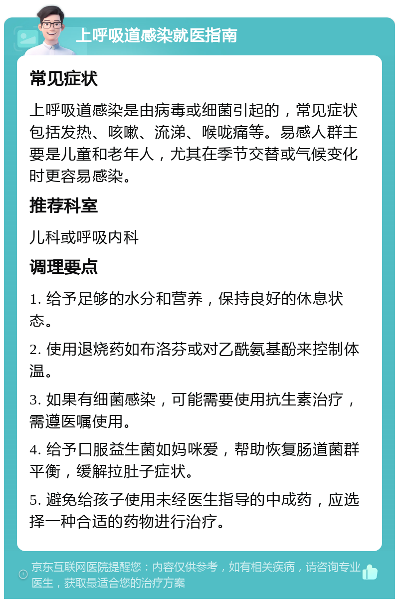 上呼吸道感染就医指南 常见症状 上呼吸道感染是由病毒或细菌引起的，常见症状包括发热、咳嗽、流涕、喉咙痛等。易感人群主要是儿童和老年人，尤其在季节交替或气候变化时更容易感染。 推荐科室 儿科或呼吸内科 调理要点 1. 给予足够的水分和营养，保持良好的休息状态。 2. 使用退烧药如布洛芬或对乙酰氨基酚来控制体温。 3. 如果有细菌感染，可能需要使用抗生素治疗，需遵医嘱使用。 4. 给予口服益生菌如妈咪爱，帮助恢复肠道菌群平衡，缓解拉肚子症状。 5. 避免给孩子使用未经医生指导的中成药，应选择一种合适的药物进行治疗。