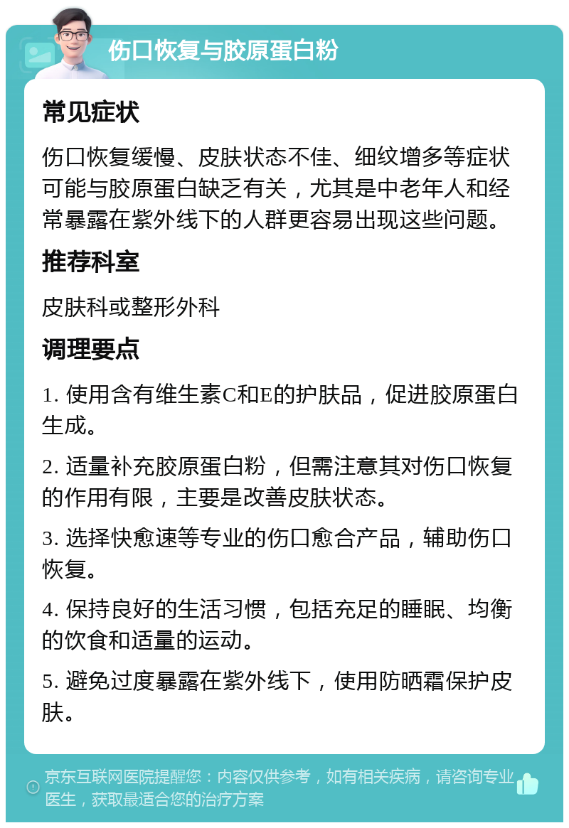 伤口恢复与胶原蛋白粉 常见症状 伤口恢复缓慢、皮肤状态不佳、细纹增多等症状可能与胶原蛋白缺乏有关，尤其是中老年人和经常暴露在紫外线下的人群更容易出现这些问题。 推荐科室 皮肤科或整形外科 调理要点 1. 使用含有维生素C和E的护肤品，促进胶原蛋白生成。 2. 适量补充胶原蛋白粉，但需注意其对伤口恢复的作用有限，主要是改善皮肤状态。 3. 选择快愈速等专业的伤口愈合产品，辅助伤口恢复。 4. 保持良好的生活习惯，包括充足的睡眠、均衡的饮食和适量的运动。 5. 避免过度暴露在紫外线下，使用防晒霜保护皮肤。