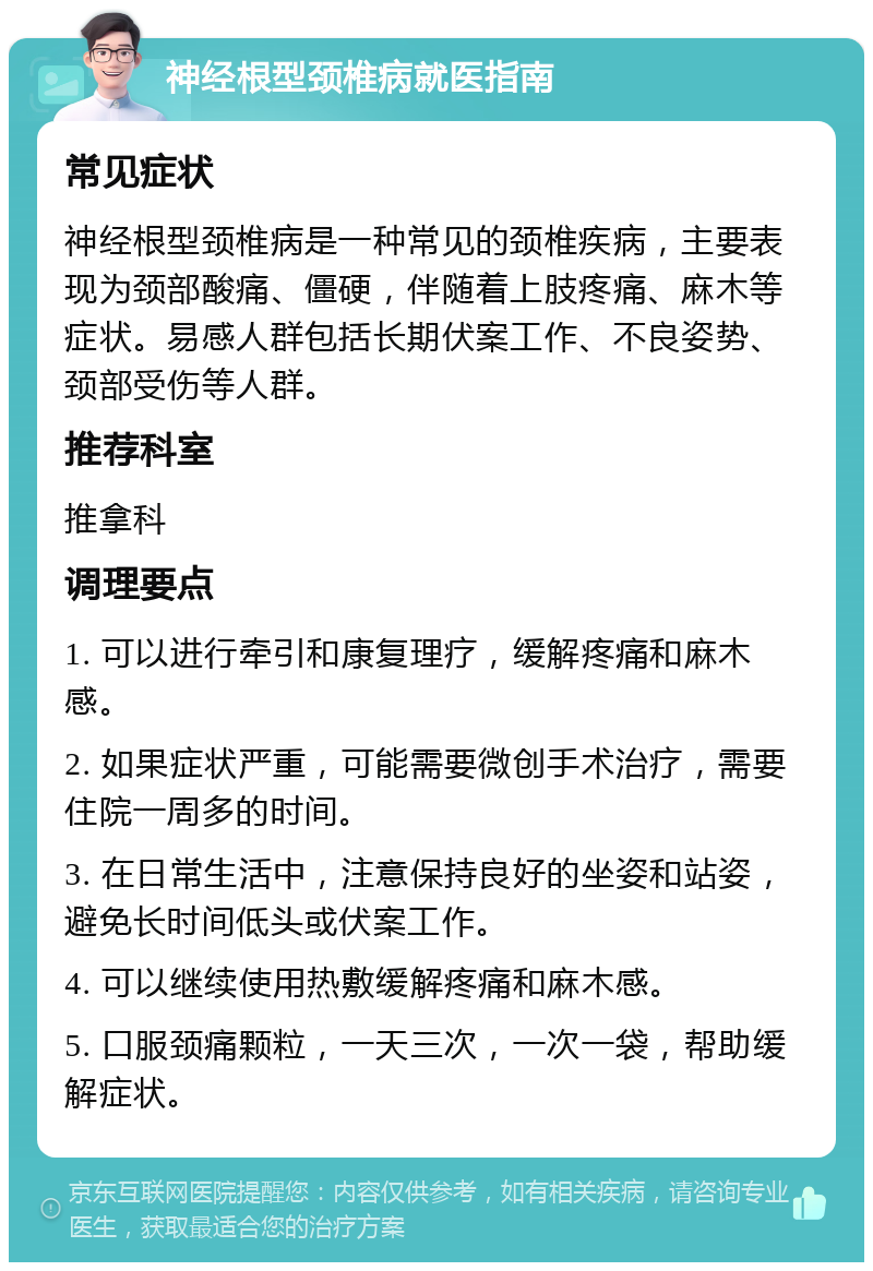 神经根型颈椎病就医指南 常见症状 神经根型颈椎病是一种常见的颈椎疾病，主要表现为颈部酸痛、僵硬，伴随着上肢疼痛、麻木等症状。易感人群包括长期伏案工作、不良姿势、颈部受伤等人群。 推荐科室 推拿科 调理要点 1. 可以进行牵引和康复理疗，缓解疼痛和麻木感。 2. 如果症状严重，可能需要微创手术治疗，需要住院一周多的时间。 3. 在日常生活中，注意保持良好的坐姿和站姿，避免长时间低头或伏案工作。 4. 可以继续使用热敷缓解疼痛和麻木感。 5. 口服颈痛颗粒，一天三次，一次一袋，帮助缓解症状。