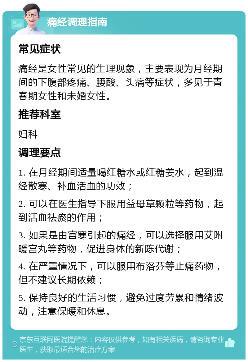 痛经调理指南 常见症状 痛经是女性常见的生理现象，主要表现为月经期间的下腹部疼痛、腰酸、头痛等症状，多见于青春期女性和未婚女性。 推荐科室 妇科 调理要点 1. 在月经期间适量喝红糖水或红糖姜水，起到温经散寒、补血活血的功效； 2. 可以在医生指导下服用益母草颗粒等药物，起到活血祛瘀的作用； 3. 如果是由宫寒引起的痛经，可以选择服用艾附暖宫丸等药物，促进身体的新陈代谢； 4. 在严重情况下，可以服用布洛芬等止痛药物，但不建议长期依赖； 5. 保持良好的生活习惯，避免过度劳累和情绪波动，注意保暖和休息。