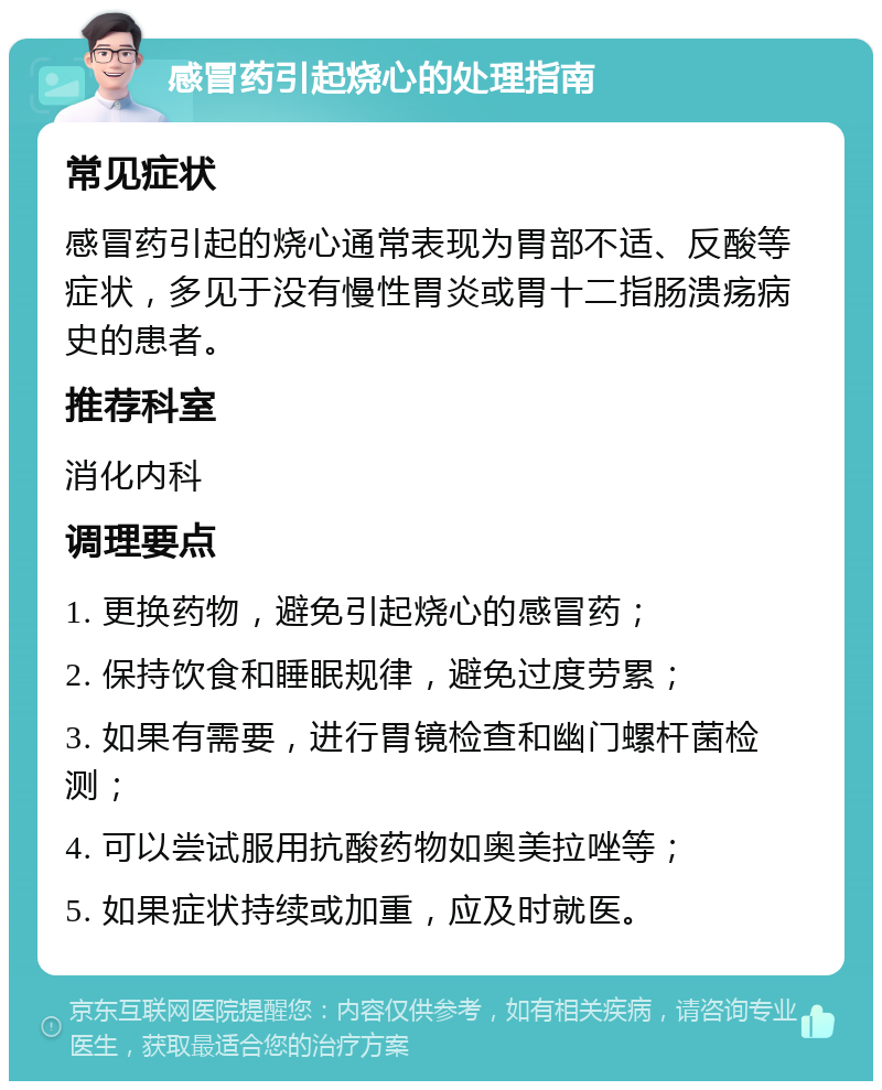 感冒药引起烧心的处理指南 常见症状 感冒药引起的烧心通常表现为胃部不适、反酸等症状，多见于没有慢性胃炎或胃十二指肠溃疡病史的患者。 推荐科室 消化内科 调理要点 1. 更换药物，避免引起烧心的感冒药； 2. 保持饮食和睡眠规律，避免过度劳累； 3. 如果有需要，进行胃镜检查和幽门螺杆菌检测； 4. 可以尝试服用抗酸药物如奥美拉唑等； 5. 如果症状持续或加重，应及时就医。