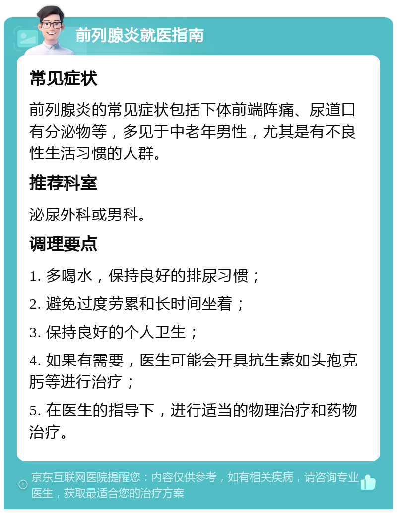 前列腺炎就医指南 常见症状 前列腺炎的常见症状包括下体前端阵痛、尿道口有分泌物等，多见于中老年男性，尤其是有不良性生活习惯的人群。 推荐科室 泌尿外科或男科。 调理要点 1. 多喝水，保持良好的排尿习惯； 2. 避免过度劳累和长时间坐着； 3. 保持良好的个人卫生； 4. 如果有需要，医生可能会开具抗生素如头孢克肟等进行治疗； 5. 在医生的指导下，进行适当的物理治疗和药物治疗。