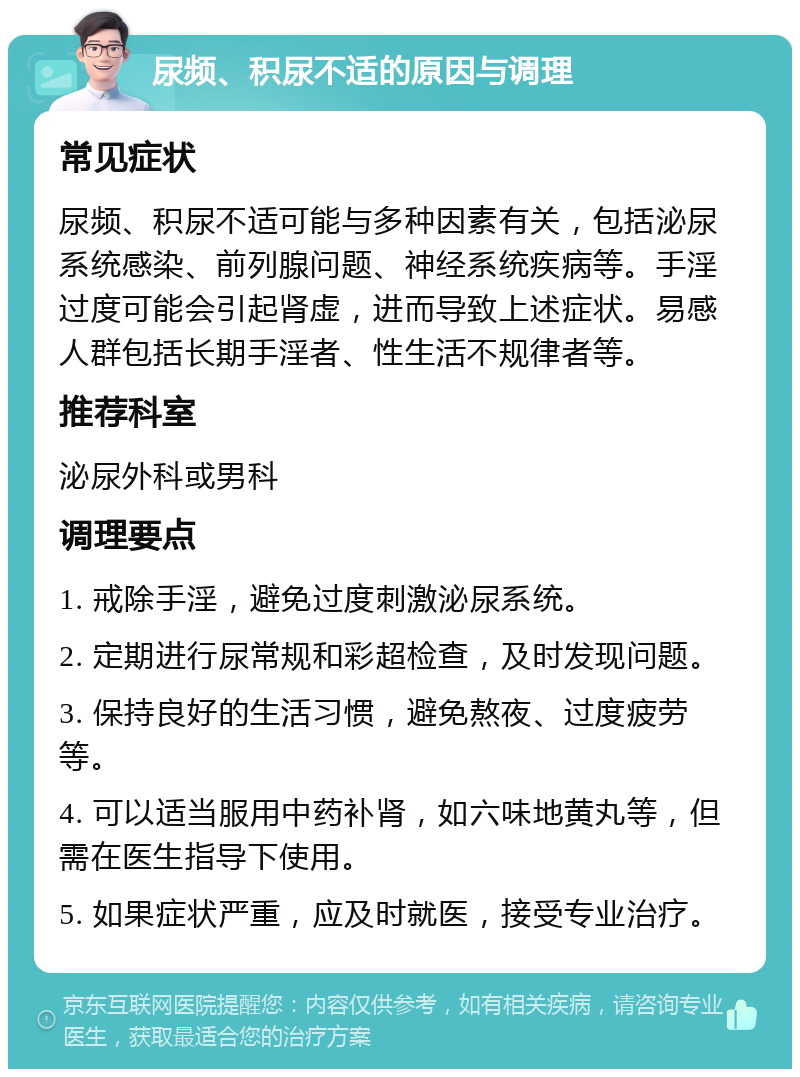 尿频、积尿不适的原因与调理 常见症状 尿频、积尿不适可能与多种因素有关，包括泌尿系统感染、前列腺问题、神经系统疾病等。手淫过度可能会引起肾虚，进而导致上述症状。易感人群包括长期手淫者、性生活不规律者等。 推荐科室 泌尿外科或男科 调理要点 1. 戒除手淫，避免过度刺激泌尿系统。 2. 定期进行尿常规和彩超检查，及时发现问题。 3. 保持良好的生活习惯，避免熬夜、过度疲劳等。 4. 可以适当服用中药补肾，如六味地黄丸等，但需在医生指导下使用。 5. 如果症状严重，应及时就医，接受专业治疗。