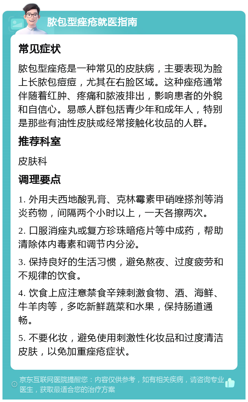 脓包型痤疮就医指南 常见症状 脓包型痤疮是一种常见的皮肤病，主要表现为脸上长脓包痘痘，尤其在右脸区域。这种痤疮通常伴随着红肿、疼痛和脓液排出，影响患者的外貌和自信心。易感人群包括青少年和成年人，特别是那些有油性皮肤或经常接触化妆品的人群。 推荐科室 皮肤科 调理要点 1. 外用夫西地酸乳膏、克林霉素甲硝唑搽剂等消炎药物，间隔两个小时以上，一天各擦两次。 2. 口服消痤丸或复方珍珠暗疮片等中成药，帮助清除体内毒素和调节内分泌。 3. 保持良好的生活习惯，避免熬夜、过度疲劳和不规律的饮食。 4. 饮食上应注意禁食辛辣刺激食物、酒、海鲜、牛羊肉等，多吃新鲜蔬菜和水果，保持肠道通畅。 5. 不要化妆，避免使用刺激性化妆品和过度清洁皮肤，以免加重痤疮症状。